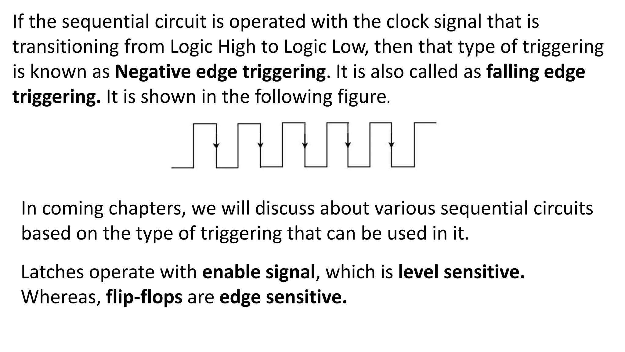 If the sequential circuit is operated with the clock signal that is
transitioning from Logic High to Logic Low, then that type of triggering
is known as Negative edge triggering. It is also called as falling edge
triggering. It is shown in the following figure.
In coming chapters, we will discuss about various sequential circuits
based on the type of triggering that can be used in it.
Latches operate with enable signal, which is level sensitive.
Whereas, flip-flops are edge sensitive.
 