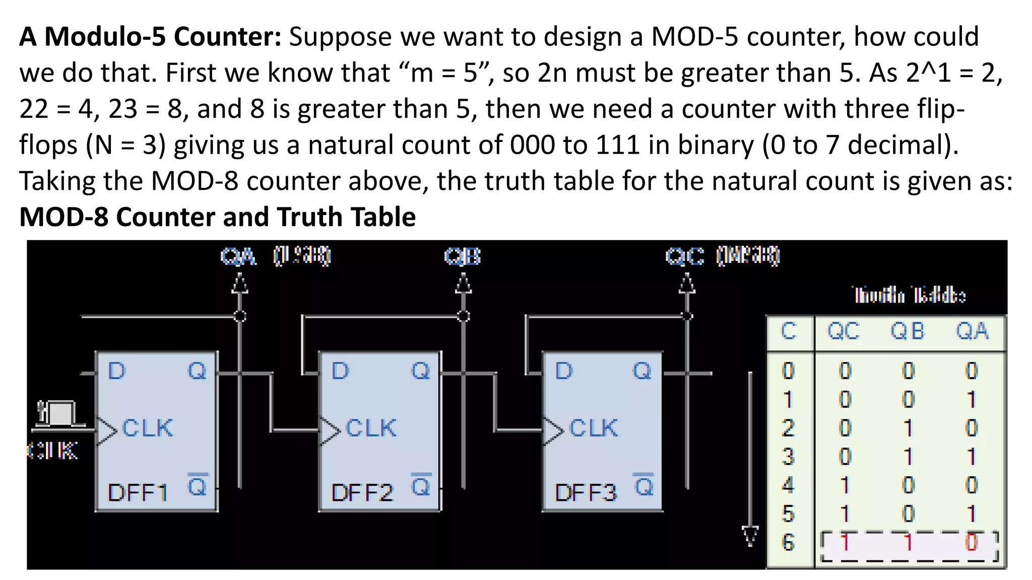 A Modulo-5 Counter: Suppose we want to design a MOD-5 counter, how could
we do that. First we know that “m = 5”, so 2n must be greater than 5. As 2˄1 = 2,
22 = 4, 23 = 8, and 8 is greater than 5, then we need a counter with three flip-
flops (N = 3) giving us a natural count of 000 to 111 in binary (0 to 7 decimal).
Taking the MOD-8 counter above, the truth table for the natural count is given as:
MOD-8 Counter and Truth Table
 