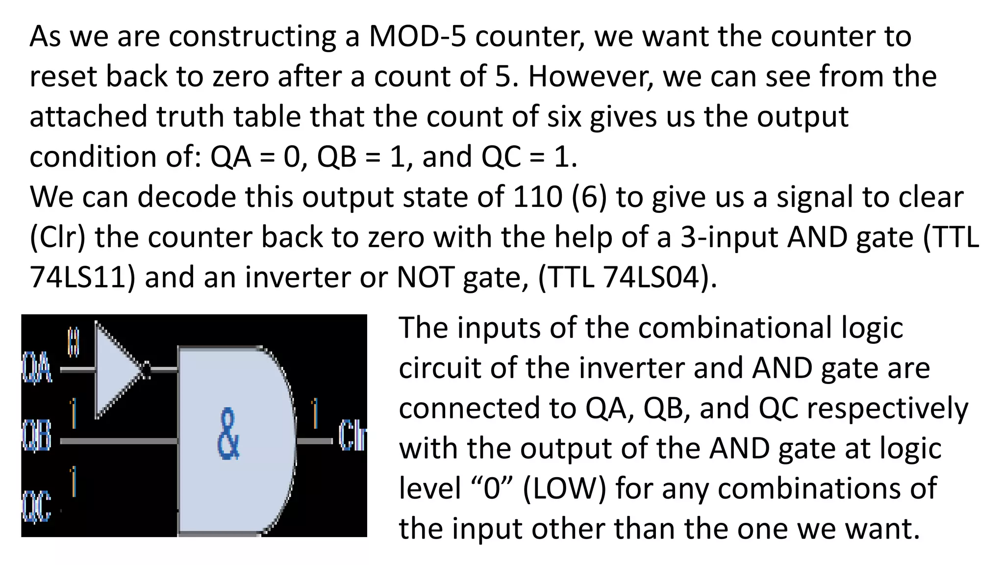 As we are constructing a MOD-5 counter, we want the counter to
reset back to zero after a count of 5. However, we can see from the
attached truth table that the count of six gives us the output
condition of: QA = 0, QB = 1, and QC = 1.
We can decode this output state of 110 (6) to give us a signal to clear
(Clr) the counter back to zero with the help of a 3-input AND gate (TTL
74LS11) and an inverter or NOT gate, (TTL 74LS04).
The inputs of the combinational logic
circuit of the inverter and AND gate are
connected to QA, QB, and QC respectively
with the output of the AND gate at logic
level “0” (LOW) for any combinations of
the input other than the one we want.
 