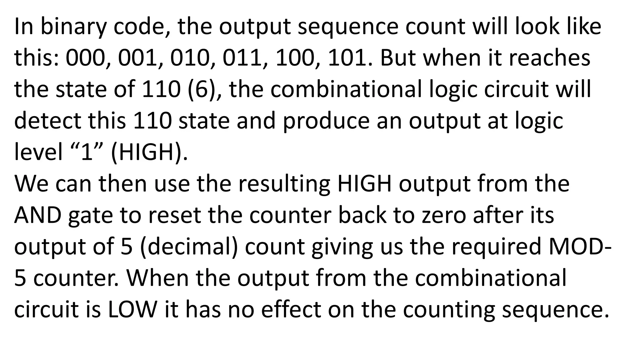 In binary code, the output sequence count will look like
this: 000, 001, 010, 011, 100, 101. But when it reaches
the state of 110 (6), the combinational logic circuit will
detect this 110 state and produce an output at logic
level “1” (HIGH).
We can then use the resulting HIGH output from the
AND gate to reset the counter back to zero after its
output of 5 (decimal) count giving us the required MOD-
5 counter. When the output from the combinational
circuit is LOW it has no effect on the counting sequence.
 