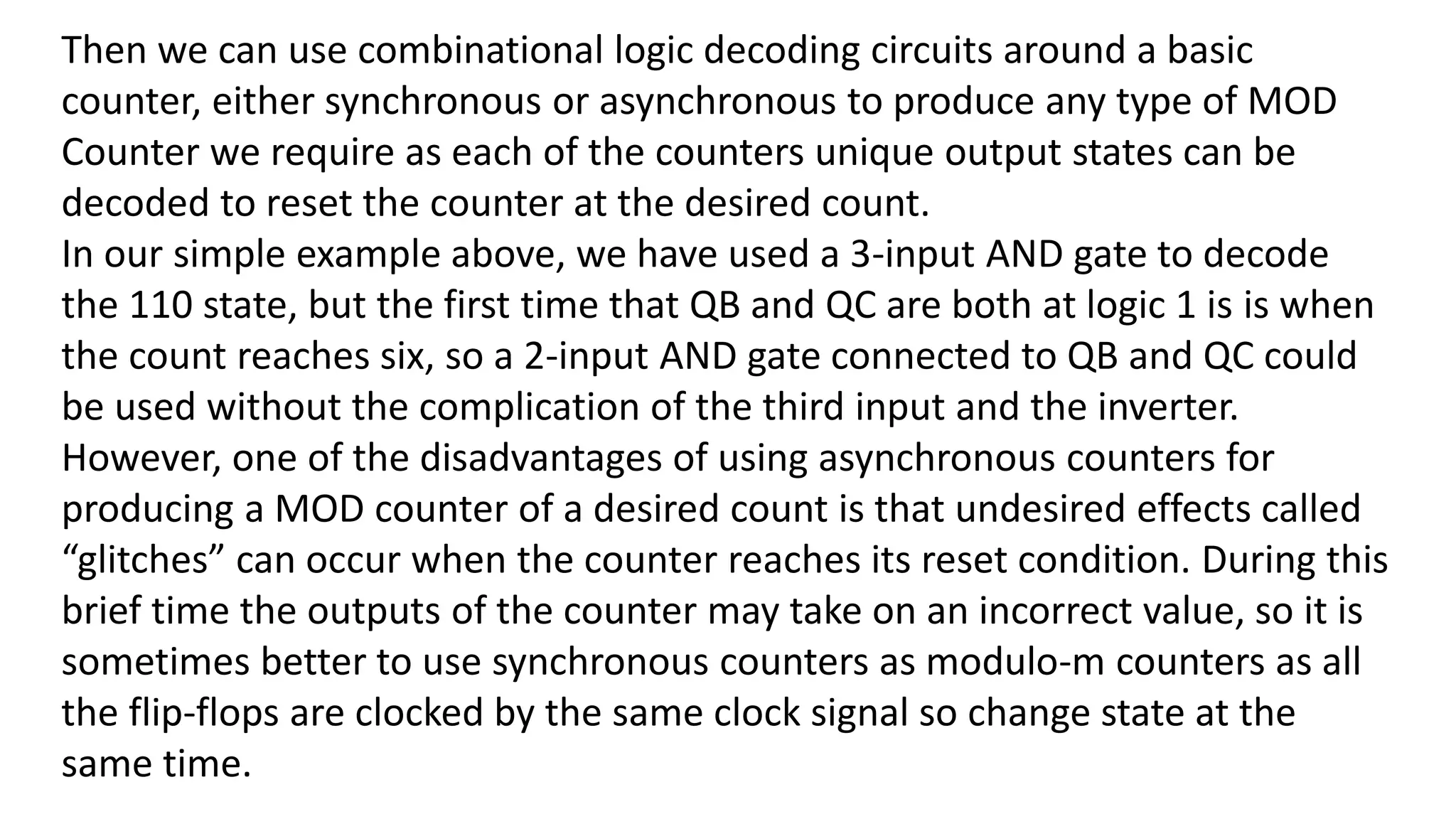 Then we can use combinational logic decoding circuits around a basic
counter, either synchronous or asynchronous to produce any type of MOD
Counter we require as each of the counters unique output states can be
decoded to reset the counter at the desired count.
In our simple example above, we have used a 3-input AND gate to decode
the 110 state, but the first time that QB and QC are both at logic 1 is is when
the count reaches six, so a 2-input AND gate connected to QB and QC could
be used without the complication of the third input and the inverter.
However, one of the disadvantages of using asynchronous counters for
producing a MOD counter of a desired count is that undesired effects called
“glitches” can occur when the counter reaches its reset condition. During this
brief time the outputs of the counter may take on an incorrect value, so it is
sometimes better to use synchronous counters as modulo-m counters as all
the flip-flops are clocked by the same clock signal so change state at the
same time.
 