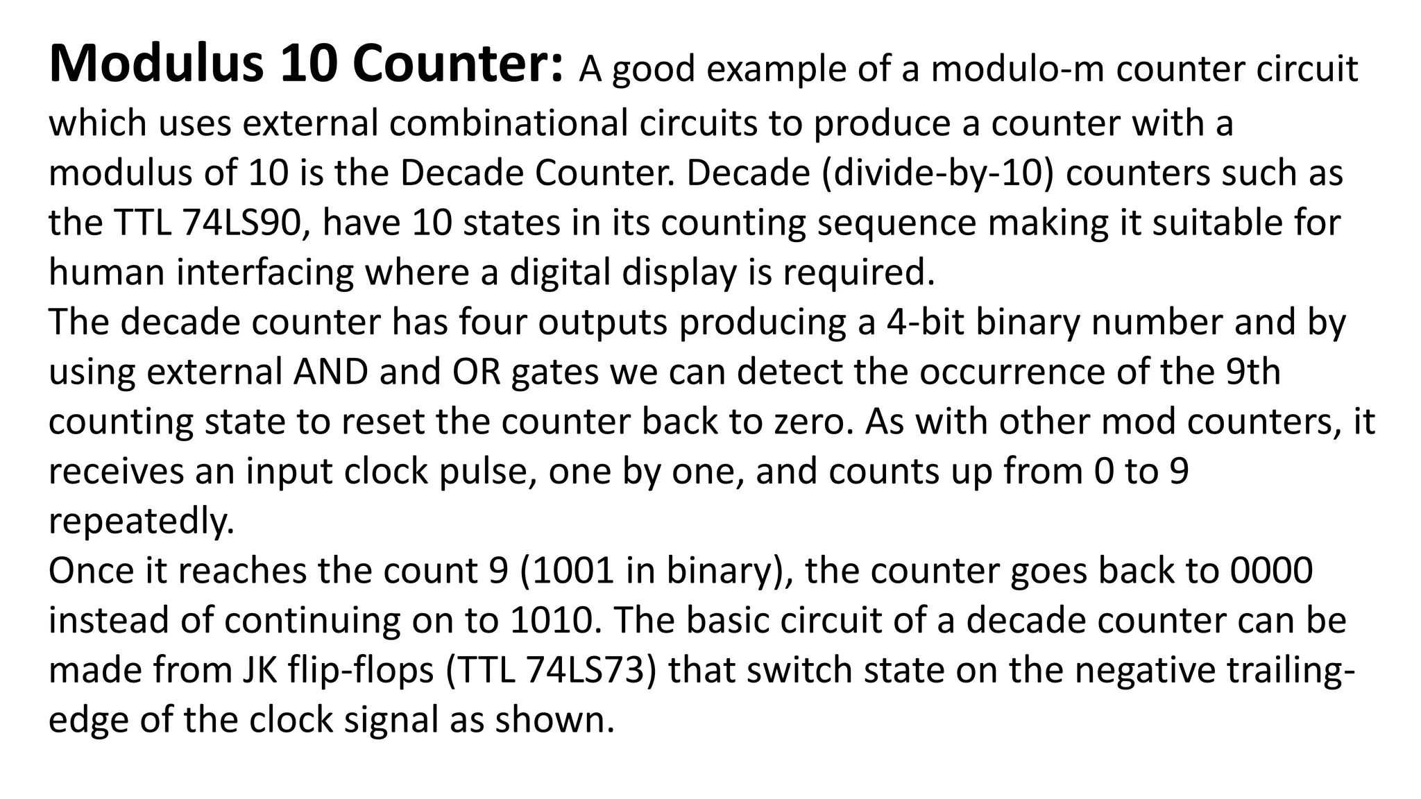 Modulus 10 Counter: A good example of a modulo-m counter circuit
which uses external combinational circuits to produce a counter with a
modulus of 10 is the Decade Counter. Decade (divide-by-10) counters such as
the TTL 74LS90, have 10 states in its counting sequence making it suitable for
human interfacing where a digital display is required.
The decade counter has four outputs producing a 4-bit binary number and by
using external AND and OR gates we can detect the occurrence of the 9th
counting state to reset the counter back to zero. As with other mod counters, it
receives an input clock pulse, one by one, and counts up from 0 to 9
repeatedly.
Once it reaches the count 9 (1001 in binary), the counter goes back to 0000
instead of continuing on to 1010. The basic circuit of a decade counter can be
made from JK flip-flops (TTL 74LS73) that switch state on the negative trailing-
edge of the clock signal as shown.
 