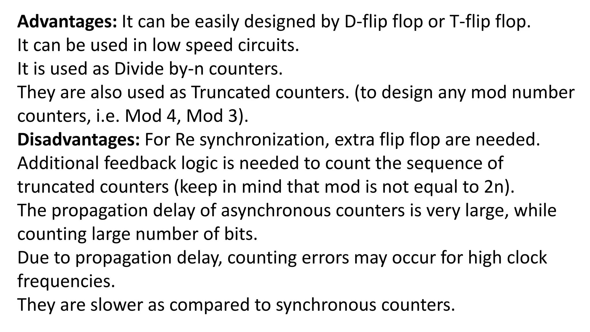 Advantages: It can be easily designed by D-flip flop or T-flip flop.
It can be used in low speed circuits.
It is used as Divide by-n counters.
They are also used as Truncated counters. (to design any mod number
counters, i.e. Mod 4, Mod 3).
Disadvantages: For Re synchronization, extra flip flop are needed.
Additional feedback logic is needed to count the sequence of
truncated counters (keep in mind that mod is not equal to 2n).
The propagation delay of asynchronous counters is very large, while
counting large number of bits.
Due to propagation delay, counting errors may occur for high clock
frequencies.
They are slower as compared to synchronous counters.
 