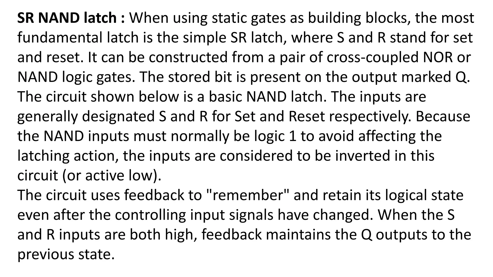 SR NAND latch : When using static gates as building blocks, the most
fundamental latch is the simple SR latch, where S and R stand for set
and reset. It can be constructed from a pair of cross-coupled NOR or
NAND logic gates. The stored bit is present on the output marked Q.
The circuit shown below is a basic NAND latch. The inputs are
generally designated S and R for Set and Reset respectively. Because
the NAND inputs must normally be logic 1 to avoid affecting the
latching action, the inputs are considered to be inverted in this
circuit (or active low).
The circuit uses feedback to "remember" and retain its logical state
even after the controlling input signals have changed. When the S
and R inputs are both high, feedback maintains the Q outputs to the
previous state.
 