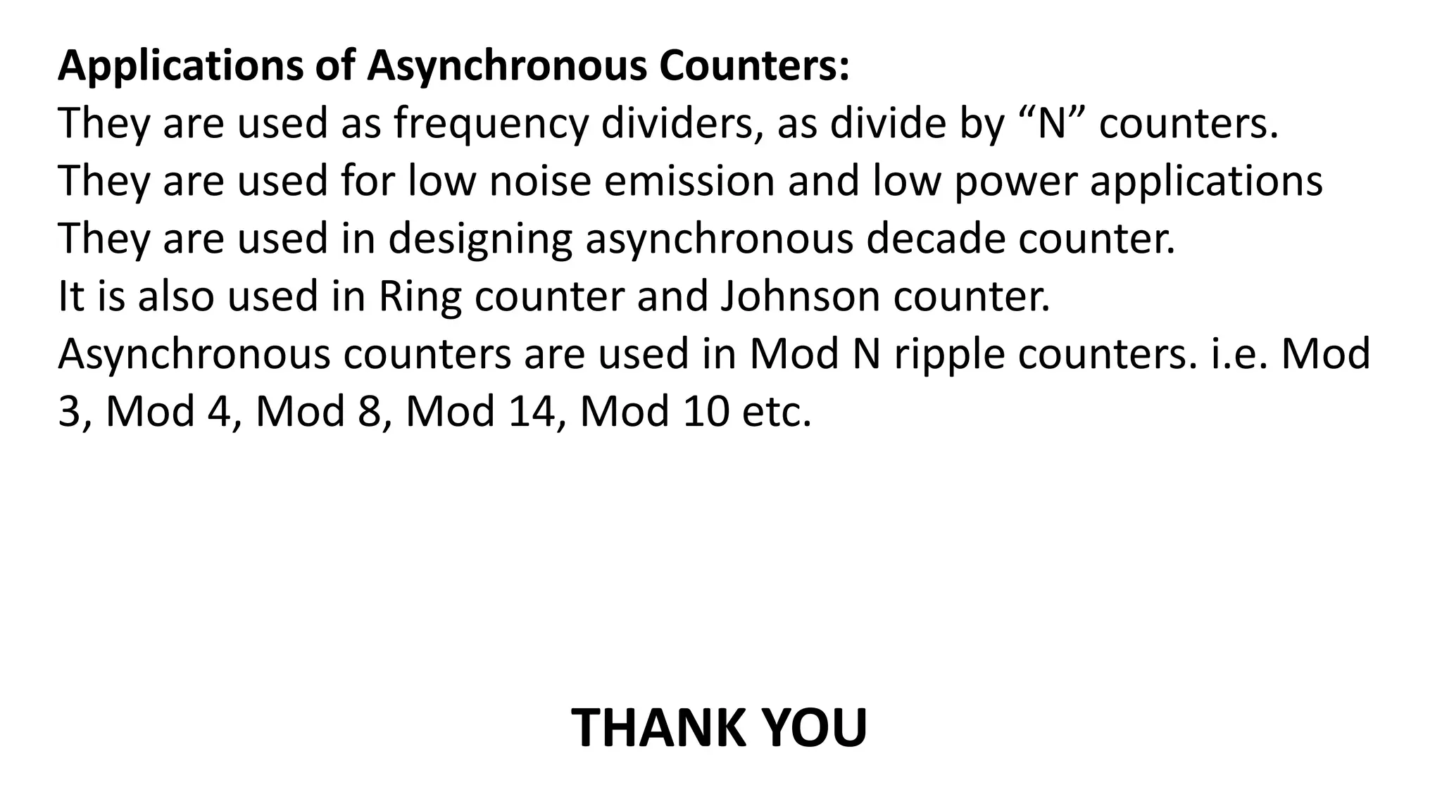 Applications of Asynchronous Counters:
They are used as frequency dividers, as divide by “N” counters.
They are used for low noise emission and low power applications
They are used in designing asynchronous decade counter.
It is also used in Ring counter and Johnson counter.
Asynchronous counters are used in Mod N ripple counters. i.e. Mod
3, Mod 4, Mod 8, Mod 14, Mod 10 etc.
THANK YOU
 