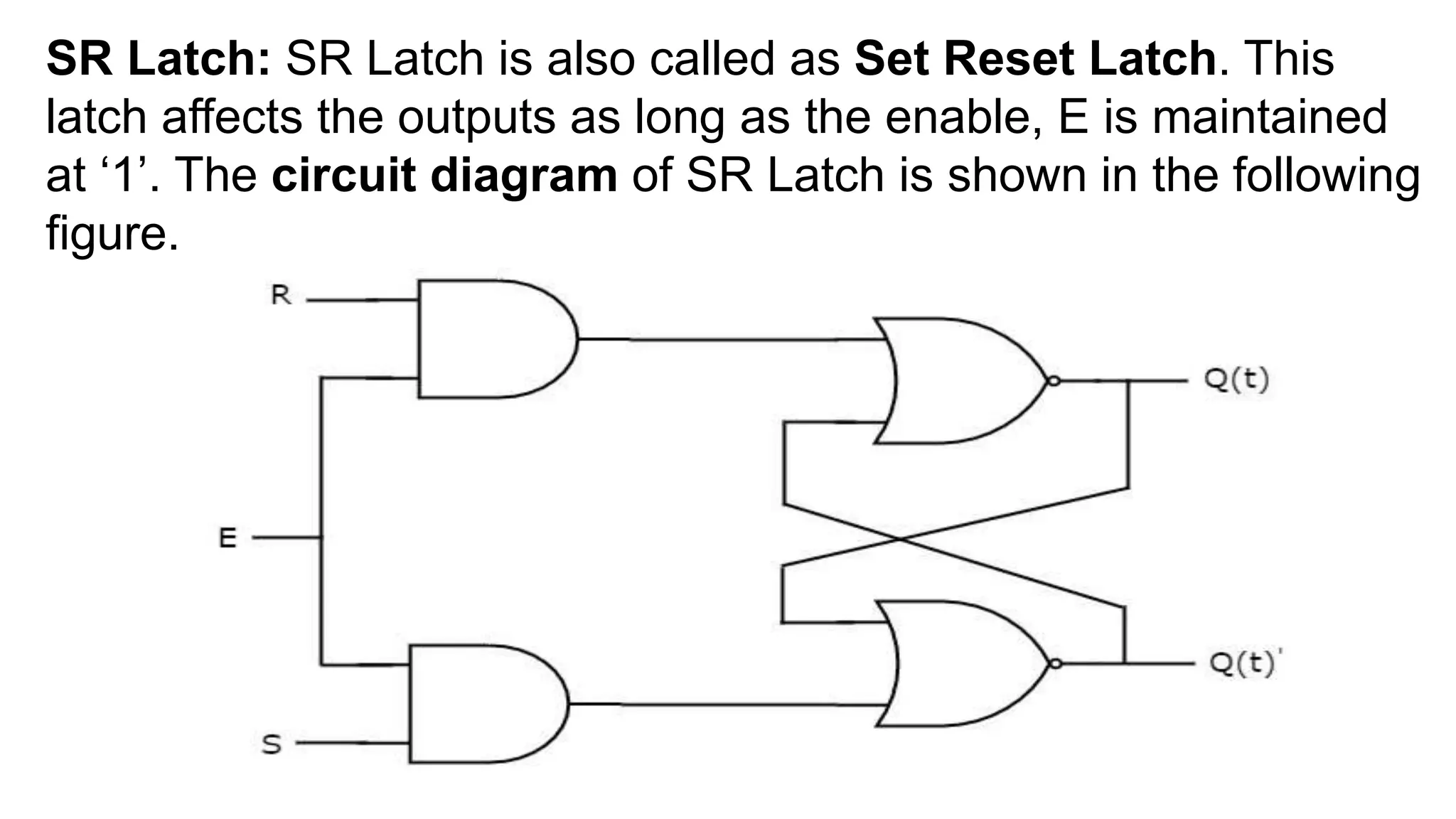 SR Latch: SR Latch is also called as Set Reset Latch. This
latch affects the outputs as long as the enable, E is maintained
at ‘1’. The circuit diagram of SR Latch is shown in the following
figure.
 