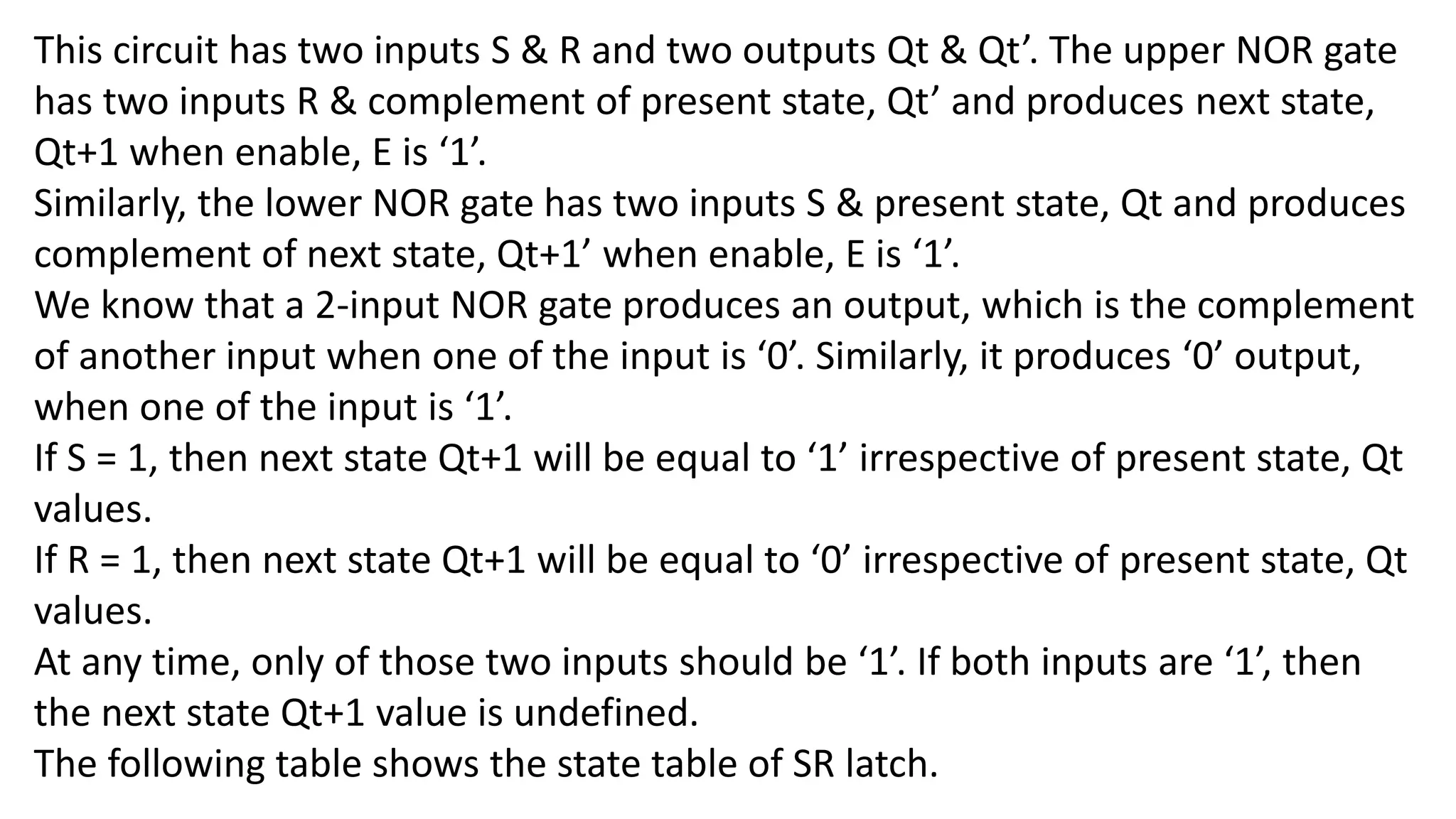 This circuit has two inputs S & R and two outputs Qt & Qt’. The upper NOR gate
has two inputs R & complement of present state, Qt’ and produces next state,
Qt+1 when enable, E is ‘1’.
Similarly, the lower NOR gate has two inputs S & present state, Qt and produces
complement of next state, Qt+1’ when enable, E is ‘1’.
We know that a 2-input NOR gate produces an output, which is the complement
of another input when one of the input is ‘0’. Similarly, it produces ‘0’ output,
when one of the input is ‘1’.
If S = 1, then next state Qt+1 will be equal to ‘1’ irrespective of present state, Qt
values.
If R = 1, then next state Qt+1 will be equal to ‘0’ irrespective of present state, Qt
values.
At any time, only of those two inputs should be ‘1’. If both inputs are ‘1’, then
the next state Qt+1 value is undefined.
The following table shows the state table of SR latch.
 