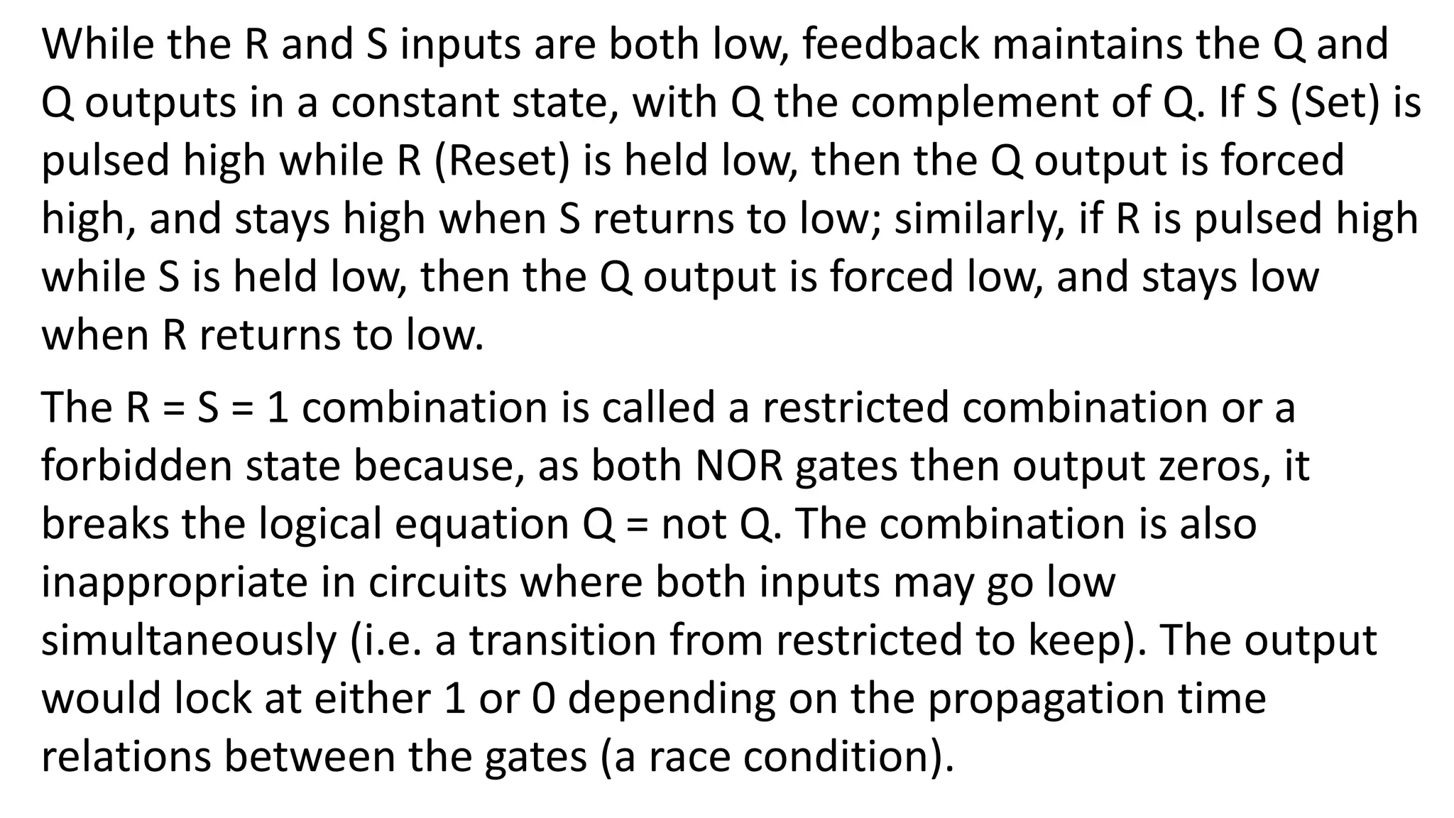 While the R and S inputs are both low, feedback maintains the Q and
Q outputs in a constant state, with Q the complement of Q. If S (Set) is
pulsed high while R (Reset) is held low, then the Q output is forced
high, and stays high when S returns to low; similarly, if R is pulsed high
while S is held low, then the Q output is forced low, and stays low
when R returns to low.
The R = S = 1 combination is called a restricted combination or a
forbidden state because, as both NOR gates then output zeros, it
breaks the logical equation Q = not Q. The combination is also
inappropriate in circuits where both inputs may go low
simultaneously (i.e. a transition from restricted to keep). The output
would lock at either 1 or 0 depending on the propagation time
relations between the gates (a race condition).
 