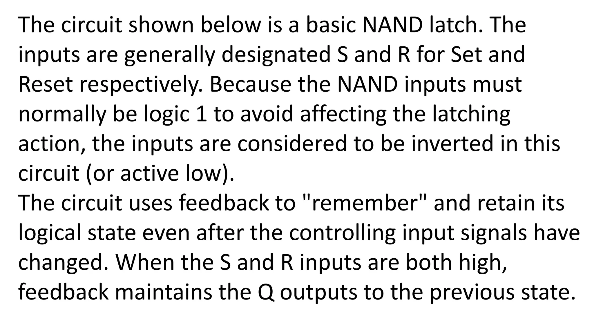 The circuit shown below is a basic NAND latch. The
inputs are generally designated S and R for Set and
Reset respectively. Because the NAND inputs must
normally be logic 1 to avoid affecting the latching
action, the inputs are considered to be inverted in this
circuit (or active low).
The circuit uses feedback to "remember" and retain its
logical state even after the controlling input signals have
changed. When the S and R inputs are both high,
feedback maintains the Q outputs to the previous state.
 