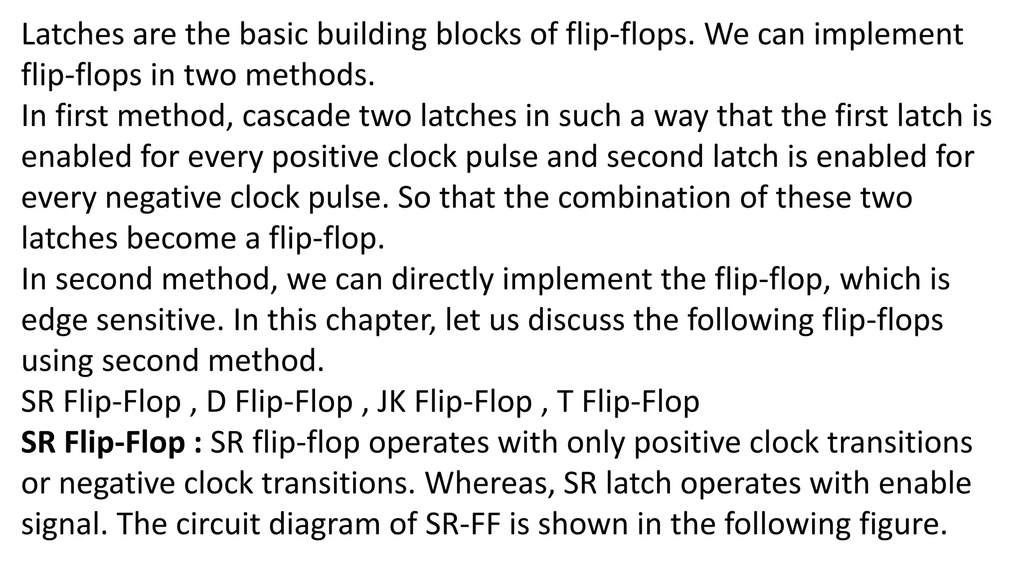 Latches are the basic building blocks of flip-flops. We can implement
flip-flops in two methods.
In first method, cascade two latches in such a way that the first latch is
enabled for every positive clock pulse and second latch is enabled for
every negative clock pulse. So that the combination of these two
latches become a flip-flop.
In second method, we can directly implement the flip-flop, which is
edge sensitive. In this chapter, let us discuss the following flip-flops
using second method.
SR Flip-Flop , D Flip-Flop , JK Flip-Flop , T Flip-Flop
SR Flip-Flop : SR flip-flop operates with only positive clock transitions
or negative clock transitions. Whereas, SR latch operates with enable
signal. The circuit diagram of SR-FF is shown in the following figure.
 