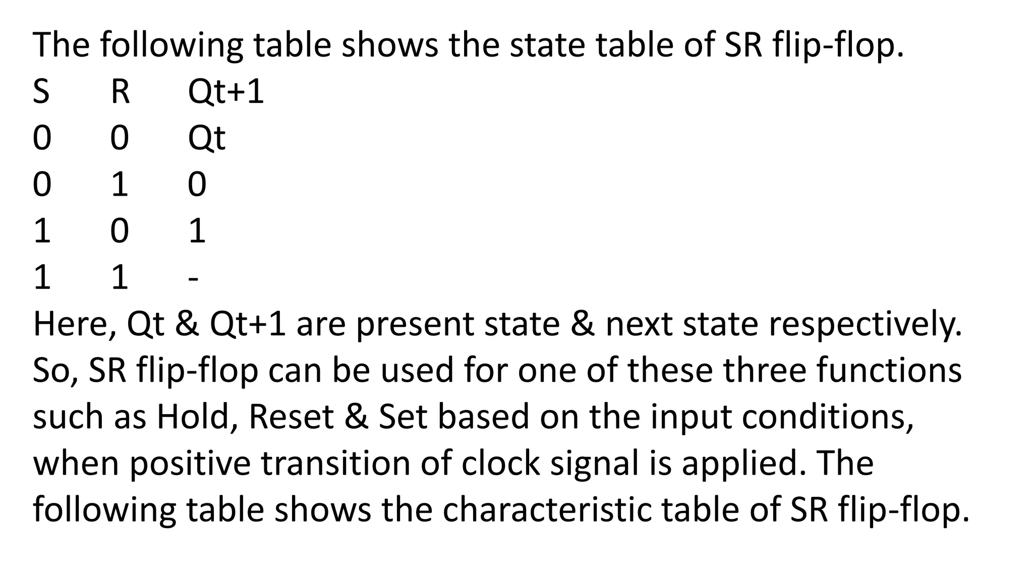 The following table shows the state table of SR flip-flop.
S R Qt+1
0 0 Qt
0 1 0
1 0 1
1 1 -
Here, Qt & Qt+1 are present state & next state respectively.
So, SR flip-flop can be used for one of these three functions
such as Hold, Reset & Set based on the input conditions,
when positive transition of clock signal is applied. The
following table shows the characteristic table of SR flip-flop.
 