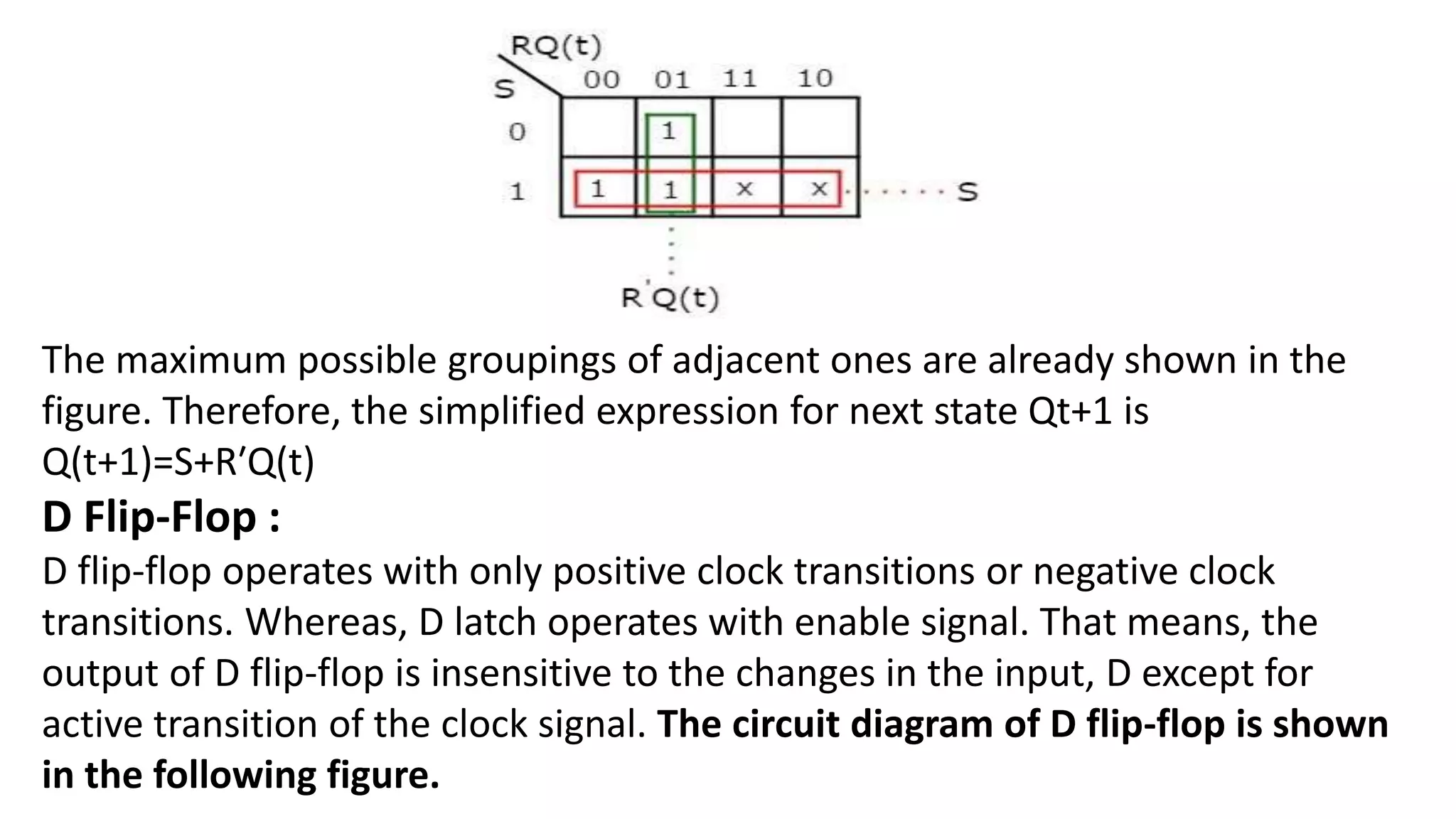 The maximum possible groupings of adjacent ones are already shown in the
figure. Therefore, the simplified expression for next state Qt+1 is
Q(t+1)=S+R′Q(t)
D Flip-Flop :
D flip-flop operates with only positive clock transitions or negative clock
transitions. Whereas, D latch operates with enable signal. That means, the
output of D flip-flop is insensitive to the changes in the input, D except for
active transition of the clock signal. The circuit diagram of D flip-flop is shown
in the following figure.
 