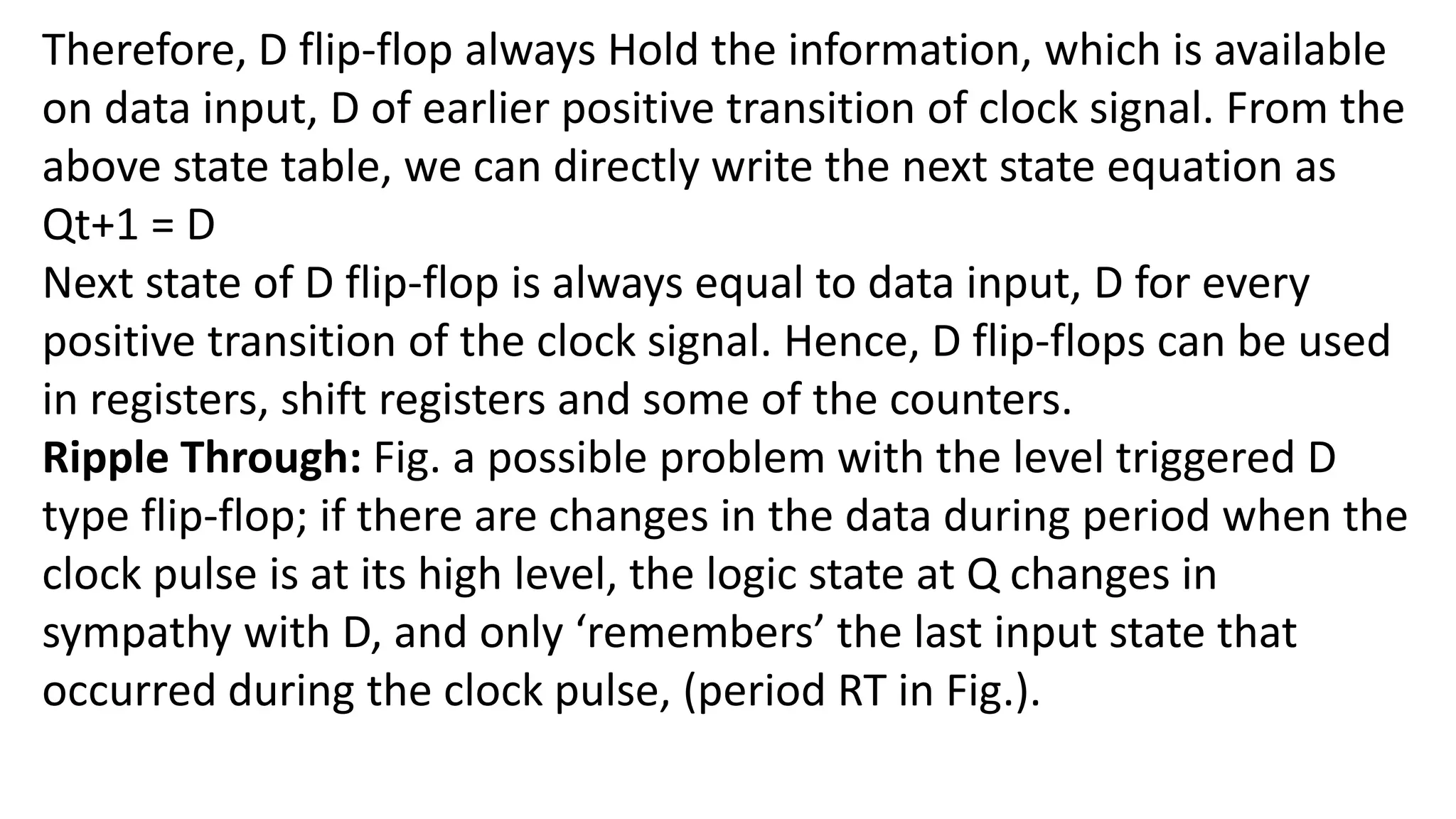 Therefore, D flip-flop always Hold the information, which is available
on data input, D of earlier positive transition of clock signal. From the
above state table, we can directly write the next state equation as
Qt+1 = D
Next state of D flip-flop is always equal to data input, D for every
positive transition of the clock signal. Hence, D flip-flops can be used
in registers, shift registers and some of the counters.
Ripple Through: Fig. a possible problem with the level triggered D
type flip-flop; if there are changes in the data during period when the
clock pulse is at its high level, the logic state at Q changes in
sympathy with D, and only ‘remembers’ the last input state that
occurred during the clock pulse, (period RT in Fig.).
 