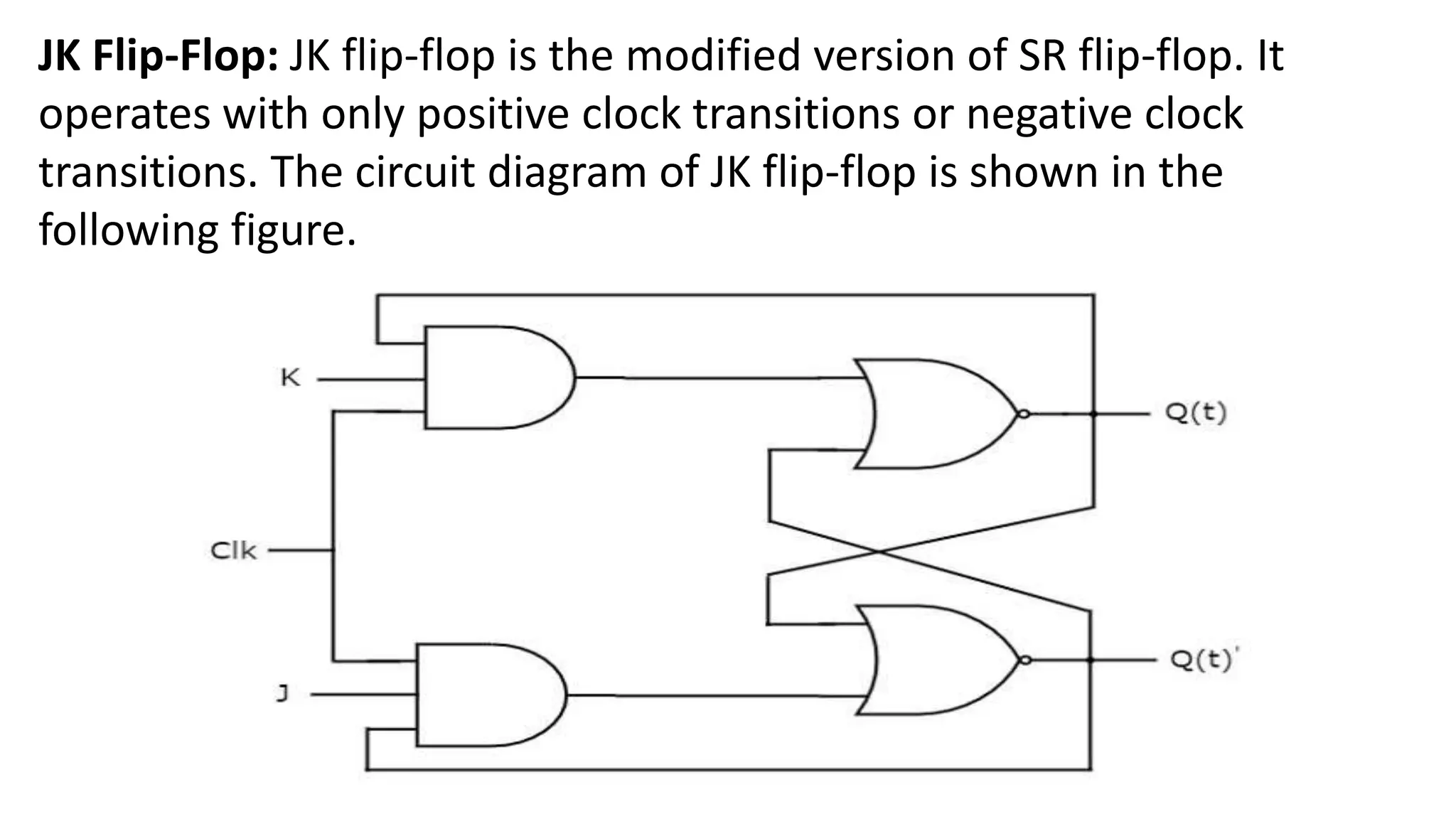 JK Flip-Flop: JK flip-flop is the modified version of SR flip-flop. It
operates with only positive clock transitions or negative clock
transitions. The circuit diagram of JK flip-flop is shown in the
following figure.
 
