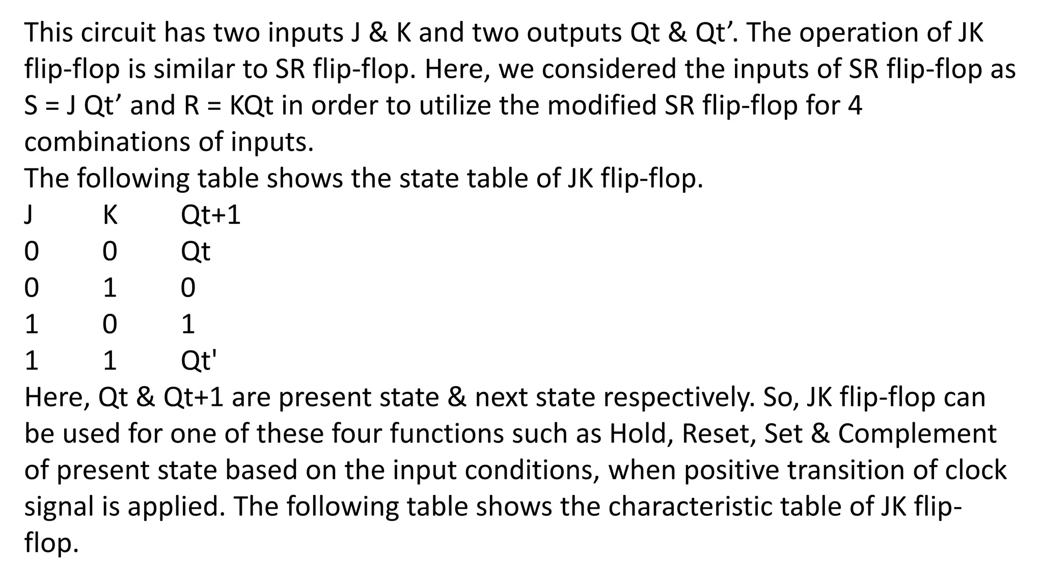 This circuit has two inputs J & K and two outputs Qt & Qt’. The operation of JK
flip-flop is similar to SR flip-flop. Here, we considered the inputs of SR flip-flop as
S = J Qt’ and R = KQt in order to utilize the modified SR flip-flop for 4
combinations of inputs.
The following table shows the state table of JK flip-flop.
J K Qt+1
0 0 Qt
0 1 0
1 0 1
1 1 Qt'
Here, Qt & Qt+1 are present state & next state respectively. So, JK flip-flop can
be used for one of these four functions such as Hold, Reset, Set & Complement
of present state based on the input conditions, when positive transition of clock
signal is applied. The following table shows the characteristic table of JK flip-
flop.
 