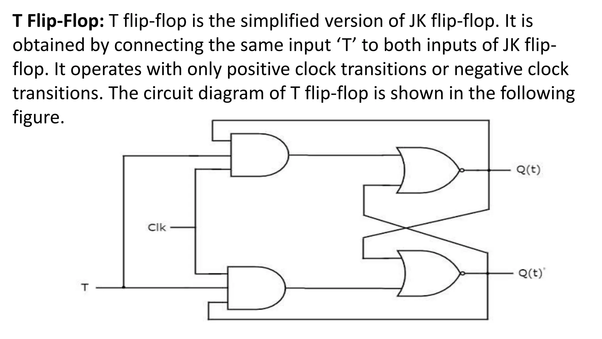 T Flip-Flop: T flip-flop is the simplified version of JK flip-flop. It is
obtained by connecting the same input ‘T’ to both inputs of JK flip-
flop. It operates with only positive clock transitions or negative clock
transitions. The circuit diagram of T flip-flop is shown in the following
figure.
 