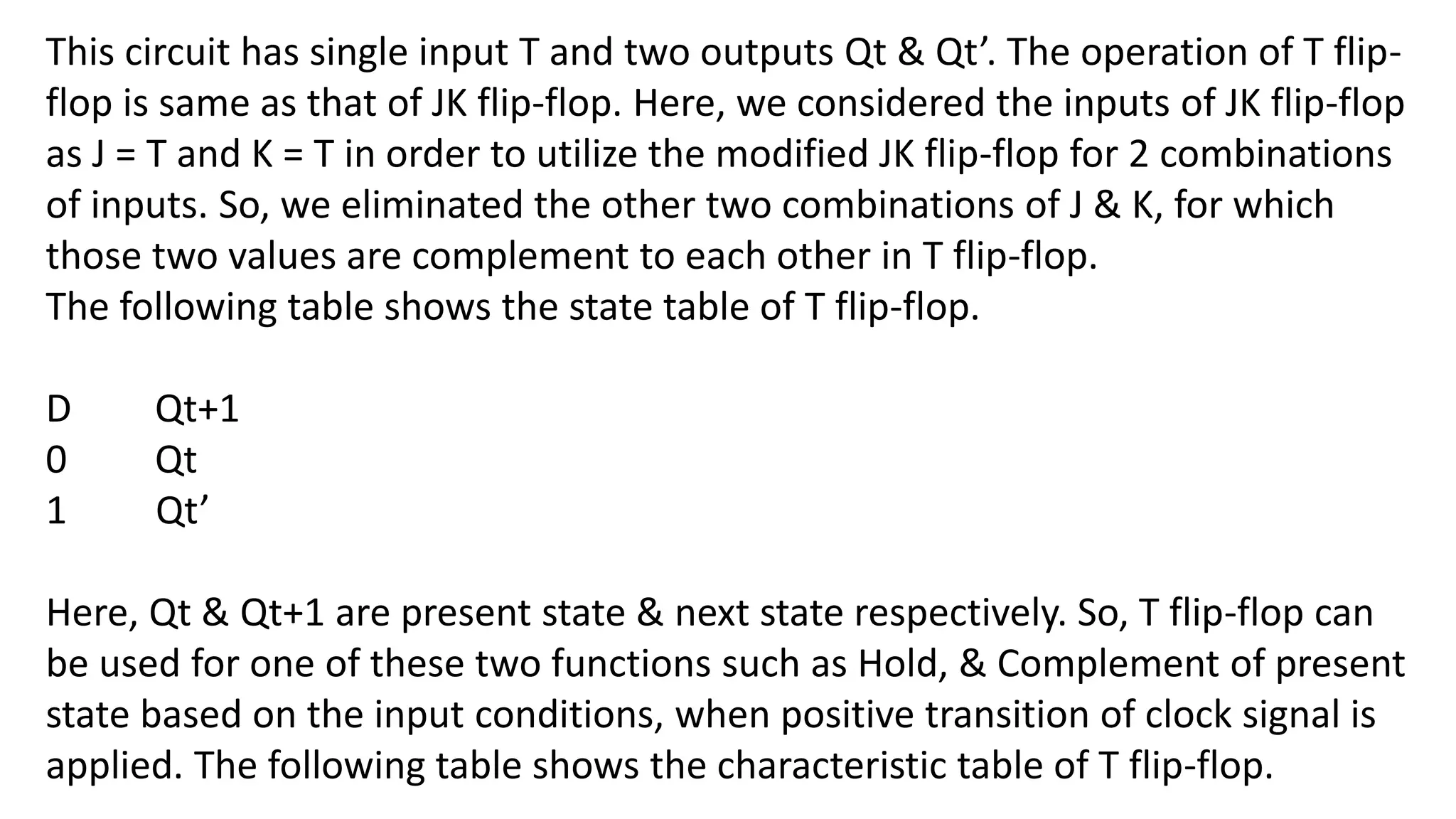 This circuit has single input T and two outputs Qt & Qt’. The operation of T flip-
flop is same as that of JK flip-flop. Here, we considered the inputs of JK flip-flop
as J = T and K = T in order to utilize the modified JK flip-flop for 2 combinations
of inputs. So, we eliminated the other two combinations of J & K, for which
those two values are complement to each other in T flip-flop.
The following table shows the state table of T flip-flop.
D Qt+1
0 Qt
1 Qt’
Here, Qt & Qt+1 are present state & next state respectively. So, T flip-flop can
be used for one of these two functions such as Hold, & Complement of present
state based on the input conditions, when positive transition of clock signal is
applied. The following table shows the characteristic table of T flip-flop.
 