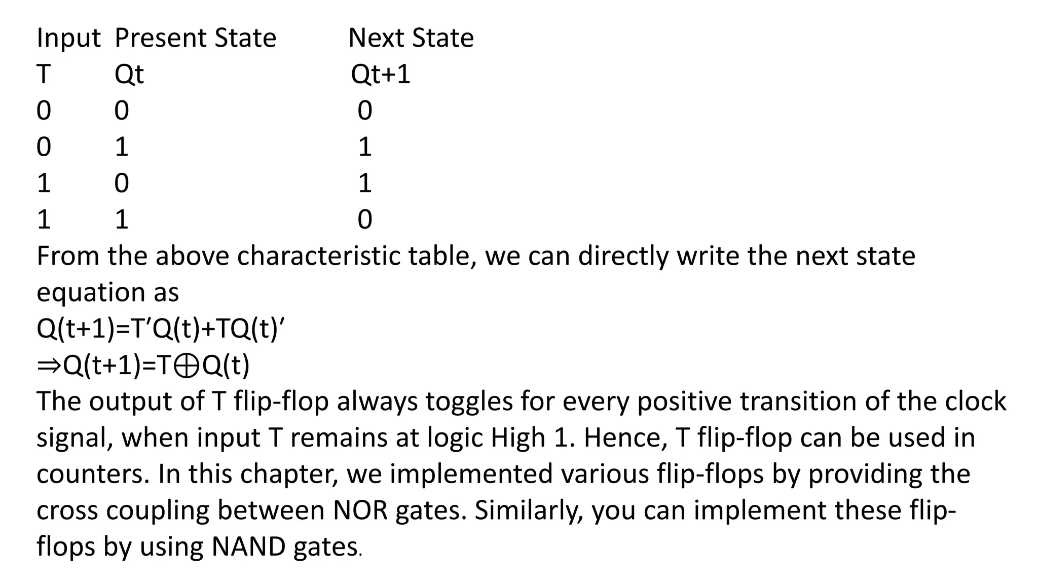 Input Present State Next State
T Qt Qt+1
0 0 0
0 1 1
1 0 1
1 1 0
From the above characteristic table, we can directly write the next state
equation as
Q(t+1)=T′Q(t)+TQ(t)′
⇒Q(t+1)=T⊕Q(t)
The output of T flip-flop always toggles for every positive transition of the clock
signal, when input T remains at logic High 1. Hence, T flip-flop can be used in
counters. In this chapter, we implemented various flip-flops by providing the
cross coupling between NOR gates. Similarly, you can implement these flip-
flops by using NAND gates.
 