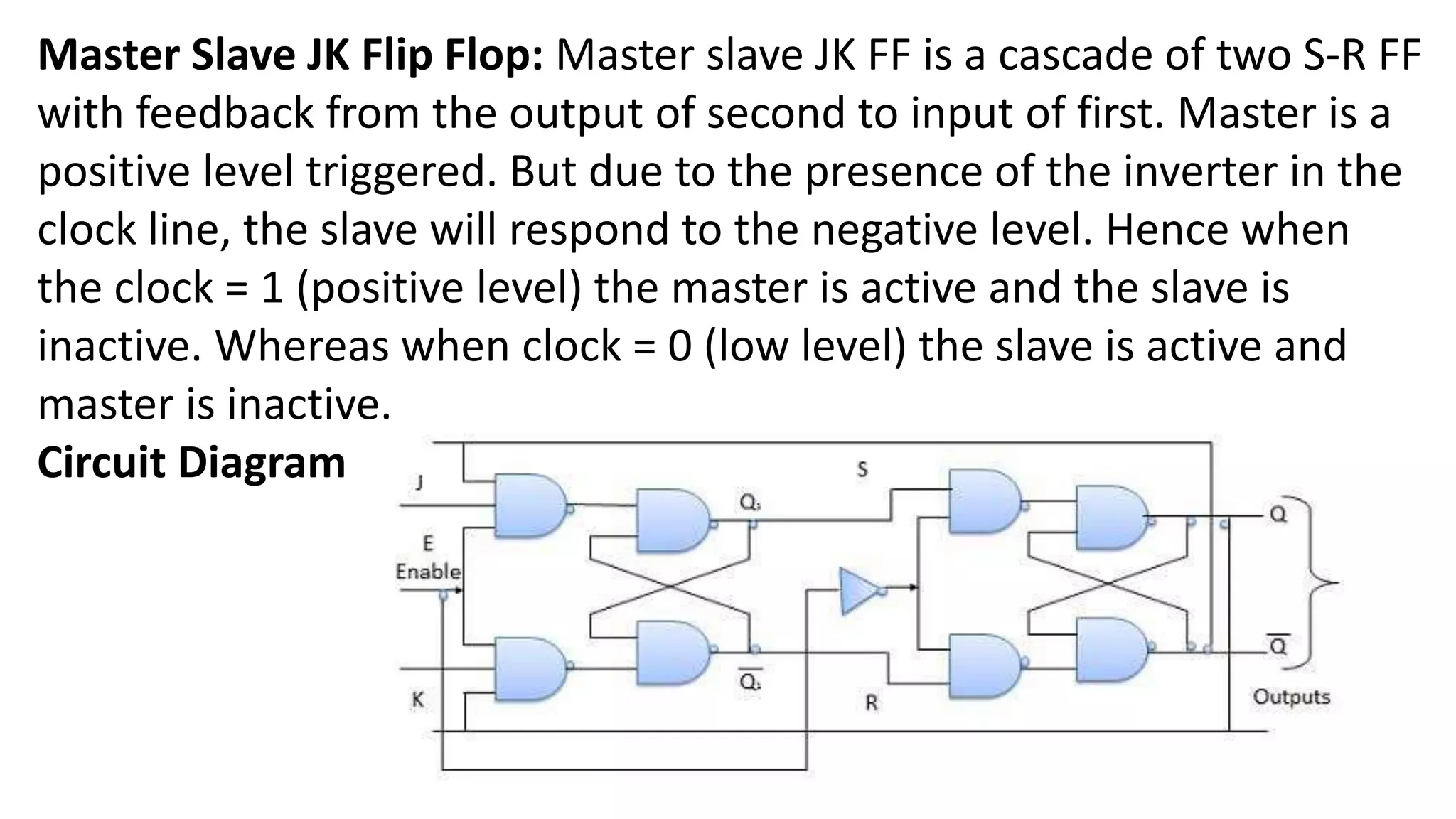 Master Slave JK Flip Flop: Master slave JK FF is a cascade of two S-R FF
with feedback from the output of second to input of first. Master is a
positive level triggered. But due to the presence of the inverter in the
clock line, the slave will respond to the negative level. Hence when
the clock = 1 (positive level) the master is active and the slave is
inactive. Whereas when clock = 0 (low level) the slave is active and
master is inactive.
Circuit Diagram
 