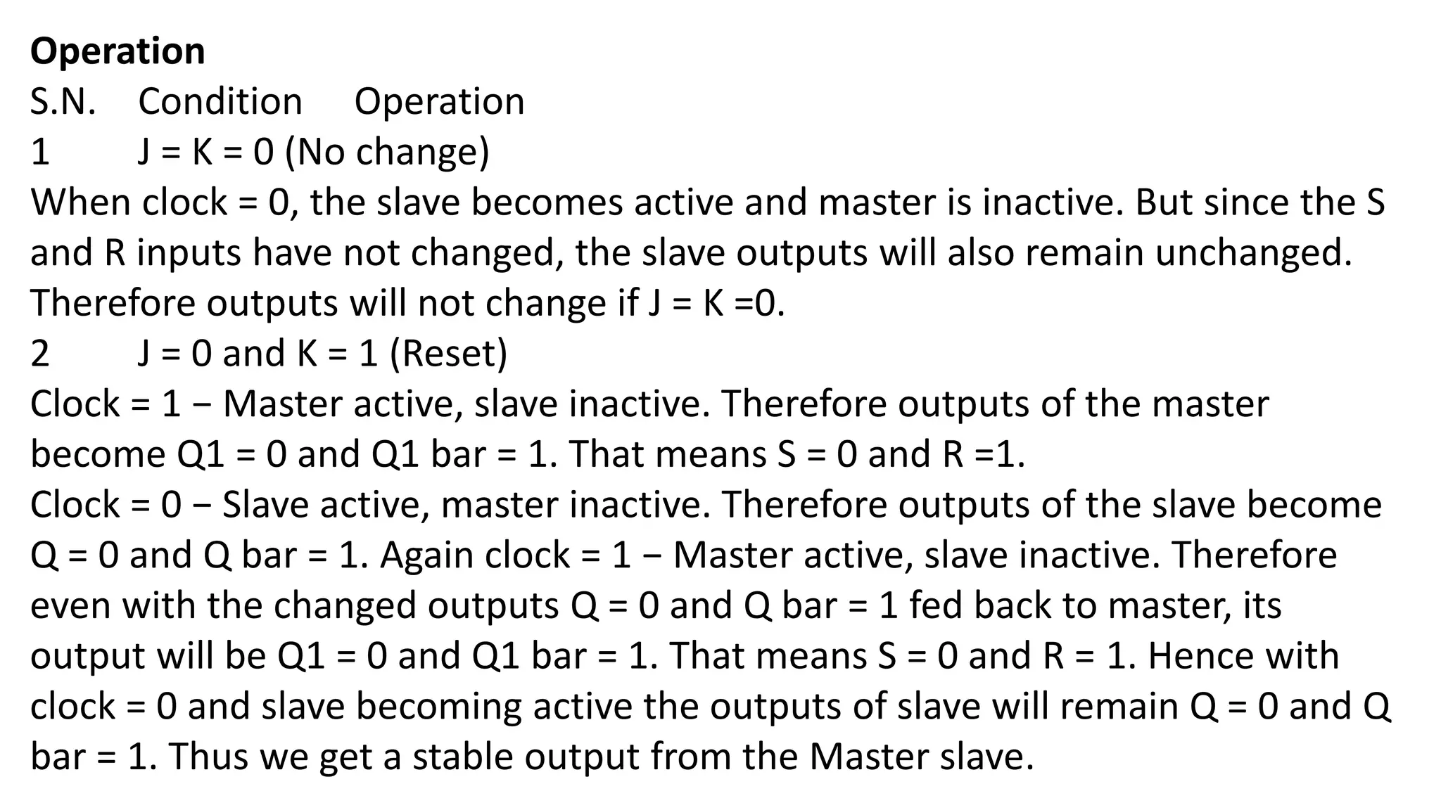 Operation
S.N. Condition Operation
1 J = K = 0 (No change)
When clock = 0, the slave becomes active and master is inactive. But since the S
and R inputs have not changed, the slave outputs will also remain unchanged.
Therefore outputs will not change if J = K =0.
2 J = 0 and K = 1 (Reset)
Clock = 1 − Master active, slave inactive. Therefore outputs of the master
become Q1 = 0 and Q1 bar = 1. That means S = 0 and R =1.
Clock = 0 − Slave active, master inactive. Therefore outputs of the slave become
Q = 0 and Q bar = 1. Again clock = 1 − Master active, slave inactive. Therefore
even with the changed outputs Q = 0 and Q bar = 1 fed back to master, its
output will be Q1 = 0 and Q1 bar = 1. That means S = 0 and R = 1. Hence with
clock = 0 and slave becoming active the outputs of slave will remain Q = 0 and Q
bar = 1. Thus we get a stable output from the Master slave.
 