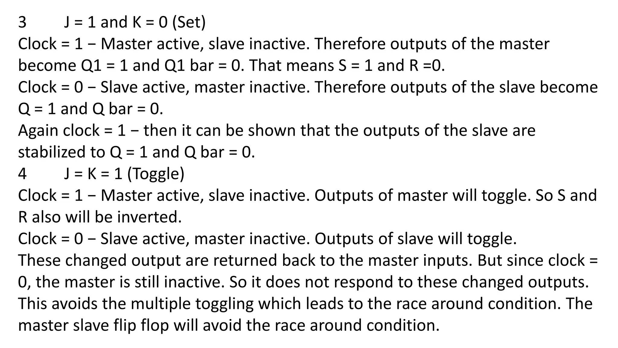 3 J = 1 and K = 0 (Set)
Clock = 1 − Master active, slave inactive. Therefore outputs of the master
become Q1 = 1 and Q1 bar = 0. That means S = 1 and R =0.
Clock = 0 − Slave active, master inactive. Therefore outputs of the slave become
Q = 1 and Q bar = 0.
Again clock = 1 − then it can be shown that the outputs of the slave are
stabilized to Q = 1 and Q bar = 0.
4 J = K = 1 (Toggle)
Clock = 1 − Master active, slave inactive. Outputs of master will toggle. So S and
R also will be inverted.
Clock = 0 − Slave active, master inactive. Outputs of slave will toggle.
These changed output are returned back to the master inputs. But since clock =
0, the master is still inactive. So it does not respond to these changed outputs.
This avoids the multiple toggling which leads to the race around condition. The
master slave flip flop will avoid the race around condition.
 