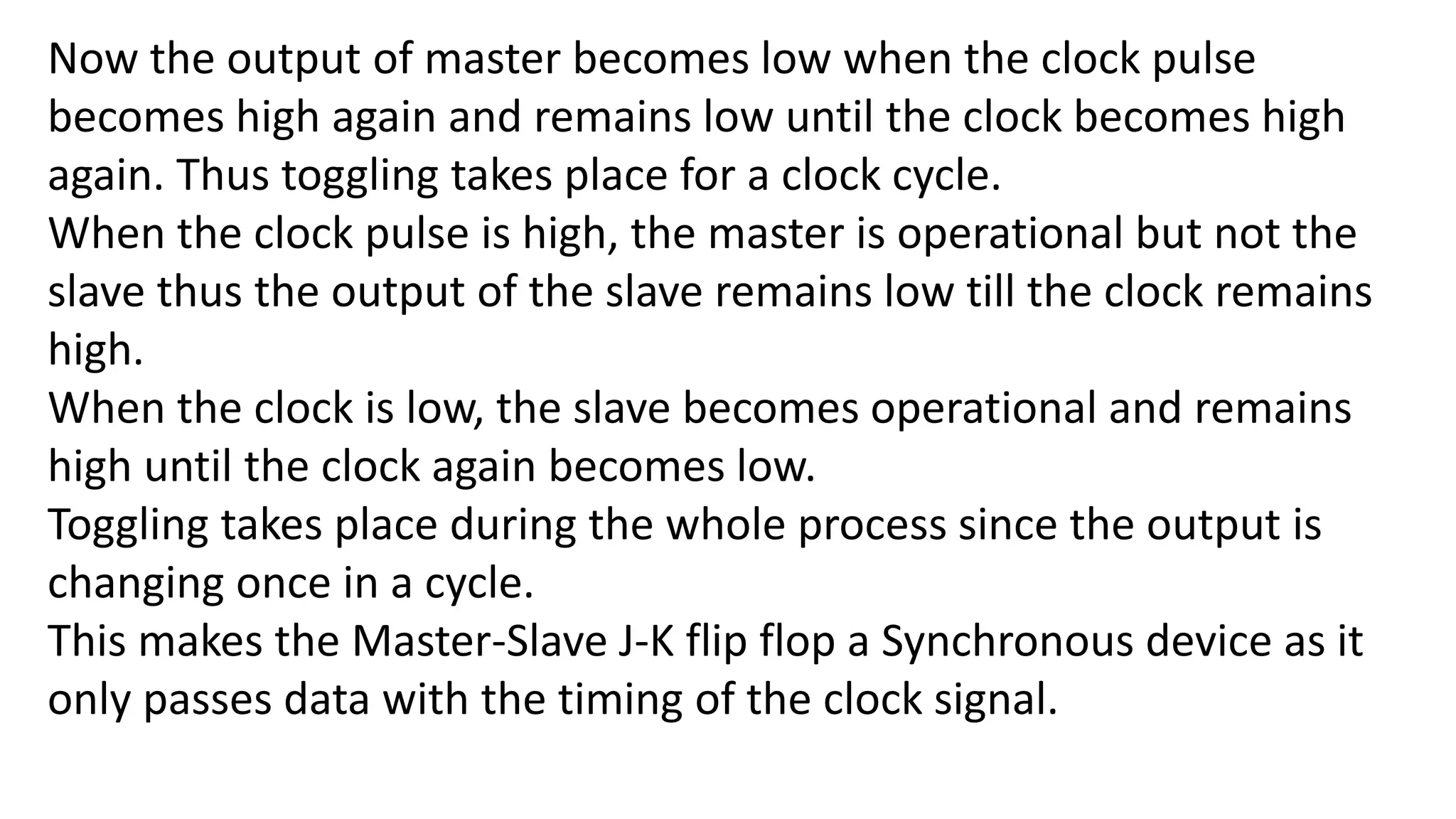 Now the output of master becomes low when the clock pulse
becomes high again and remains low until the clock becomes high
again. Thus toggling takes place for a clock cycle.
When the clock pulse is high, the master is operational but not the
slave thus the output of the slave remains low till the clock remains
high.
When the clock is low, the slave becomes operational and remains
high until the clock again becomes low.
Toggling takes place during the whole process since the output is
changing once in a cycle.
This makes the Master-Slave J-K flip flop a Synchronous device as it
only passes data with the timing of the clock signal.
 