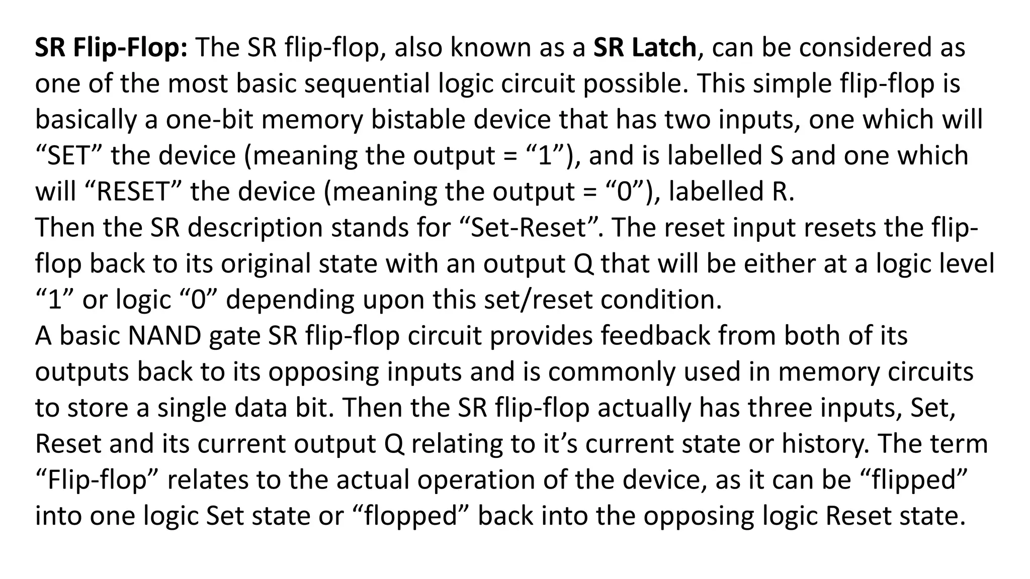 SR Flip-Flop: The SR flip-flop, also known as a SR Latch, can be considered as
one of the most basic sequential logic circuit possible. This simple flip-flop is
basically a one-bit memory bistable device that has two inputs, one which will
“SET” the device (meaning the output = “1”), and is labelled S and one which
will “RESET” the device (meaning the output = “0”), labelled R.
Then the SR description stands for “Set-Reset”. The reset input resets the flip-
flop back to its original state with an output Q that will be either at a logic level
“1” or logic “0” depending upon this set/reset condition.
A basic NAND gate SR flip-flop circuit provides feedback from both of its
outputs back to its opposing inputs and is commonly used in memory circuits
to store a single data bit. Then the SR flip-flop actually has three inputs, Set,
Reset and its current output Q relating to it’s current state or history. The term
“Flip-flop” relates to the actual operation of the device, as it can be “flipped”
into one logic Set state or “flopped” back into the opposing logic Reset state.
 