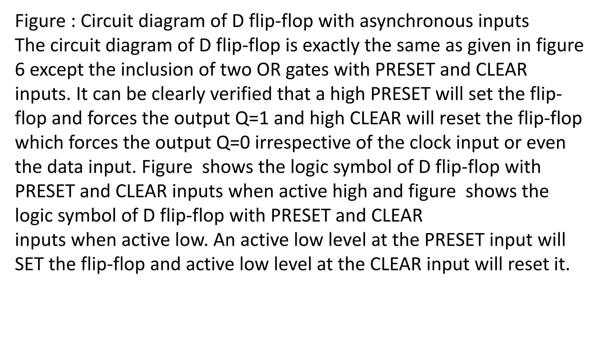 Figure : Circuit diagram of D flip-flop with asynchronous inputs
The circuit diagram of D flip-flop is exactly the same as given in figure
6 except the inclusion of two OR gates with PRESET and CLEAR
inputs. It can be clearly verified that a high PRESET will set the flip-
flop and forces the output Q=1 and high CLEAR will reset the flip-flop
which forces the output Q=0 irrespective of the clock input or even
the data input. Figure shows the logic symbol of D flip-flop with
PRESET and CLEAR inputs when active high and figure shows the
logic symbol of D flip-flop with PRESET and CLEAR
inputs when active low. An active low level at the PRESET input will
SET the flip-flop and active low level at the CLEAR input will reset it.
 