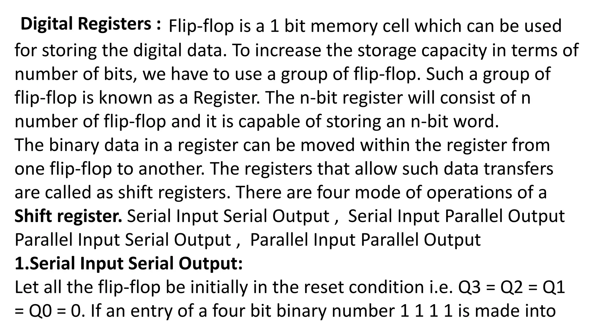 Digital Registers : Flip-flop is a 1 bit memory cell which can be used
for storing the digital data. To increase the storage capacity in terms of
number of bits, we have to use a group of flip-flop. Such a group of
flip-flop is known as a Register. The n-bit register will consist of n
number of flip-flop and it is capable of storing an n-bit word.
The binary data in a register can be moved within the register from
one flip-flop to another. The registers that allow such data transfers
are called as shift registers. There are four mode of operations of a
Shift register. Serial Input Serial Output , Serial Input Parallel Output
Parallel Input Serial Output , Parallel Input Parallel Output
1.Serial Input Serial Output:
Let all the flip-flop be initially in the reset condition i.e. Q3 = Q2 = Q1
= Q0 = 0. If an entry of a four bit binary number 1 1 1 1 is made into
 