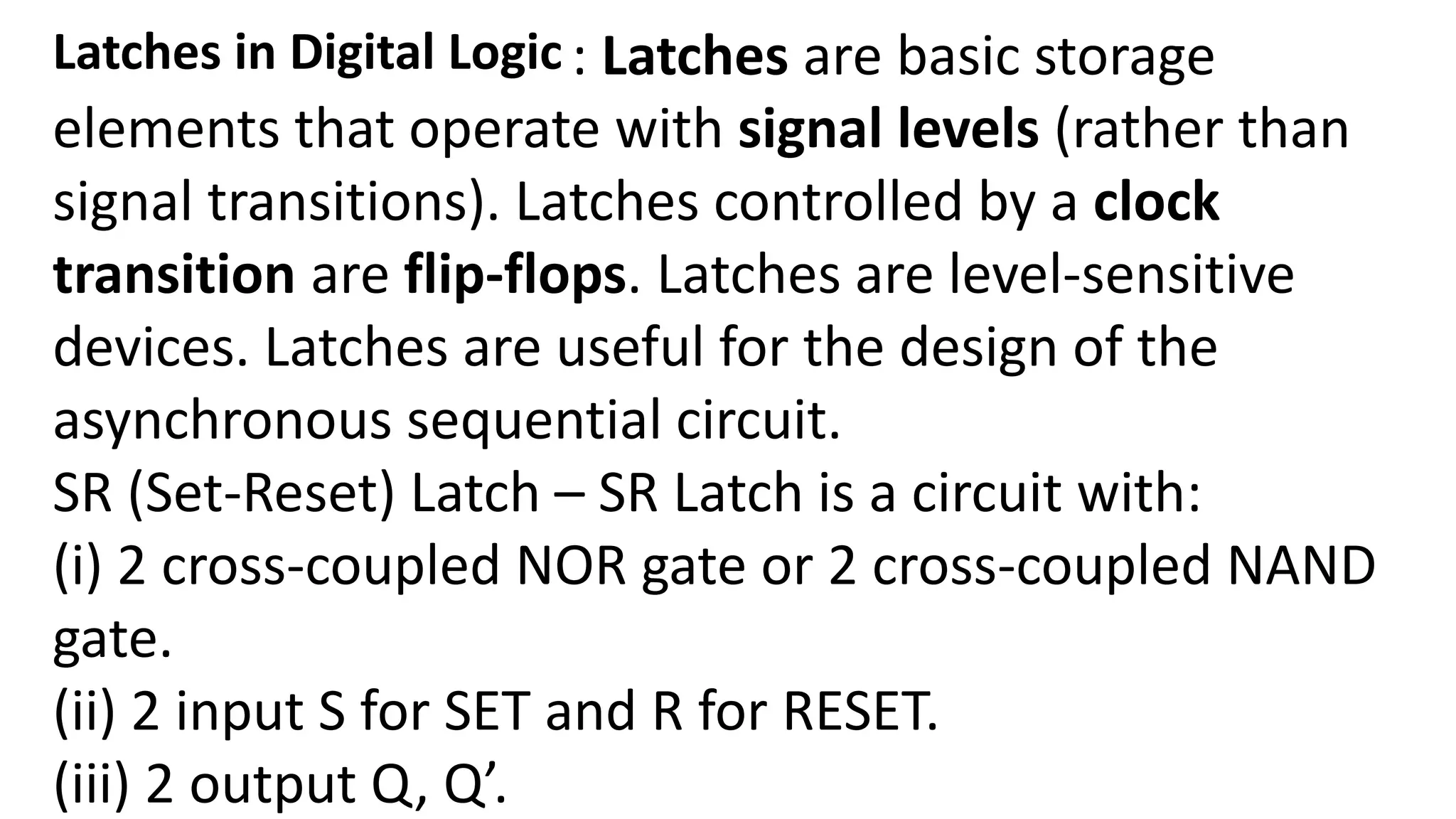 Latches in Digital Logic : Latches are basic storage
elements that operate with signal levels (rather than
signal transitions). Latches controlled by a clock
transition are flip-flops. Latches are level-sensitive
devices. Latches are useful for the design of the
asynchronous sequential circuit.
SR (Set-Reset) Latch – SR Latch is a circuit with:
(i) 2 cross-coupled NOR gate or 2 cross-coupled NAND
gate.
(ii) 2 input S for SET and R for RESET.
(iii) 2 output Q, Q’.
 