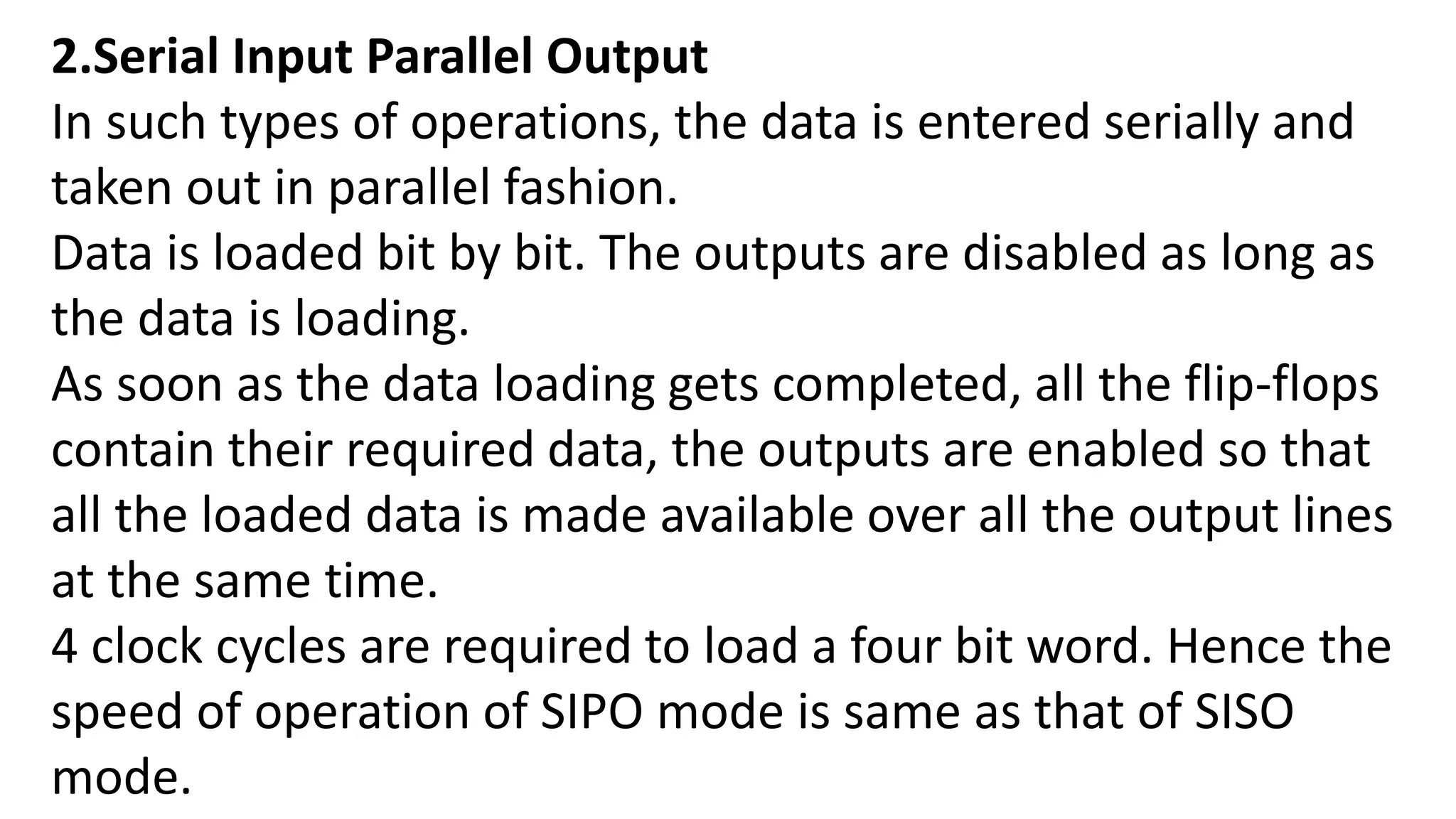 2.Serial Input Parallel Output
In such types of operations, the data is entered serially and
taken out in parallel fashion.
Data is loaded bit by bit. The outputs are disabled as long as
the data is loading.
As soon as the data loading gets completed, all the flip-flops
contain their required data, the outputs are enabled so that
all the loaded data is made available over all the output lines
at the same time.
4 clock cycles are required to load a four bit word. Hence the
speed of operation of SIPO mode is same as that of SISO
mode.
 