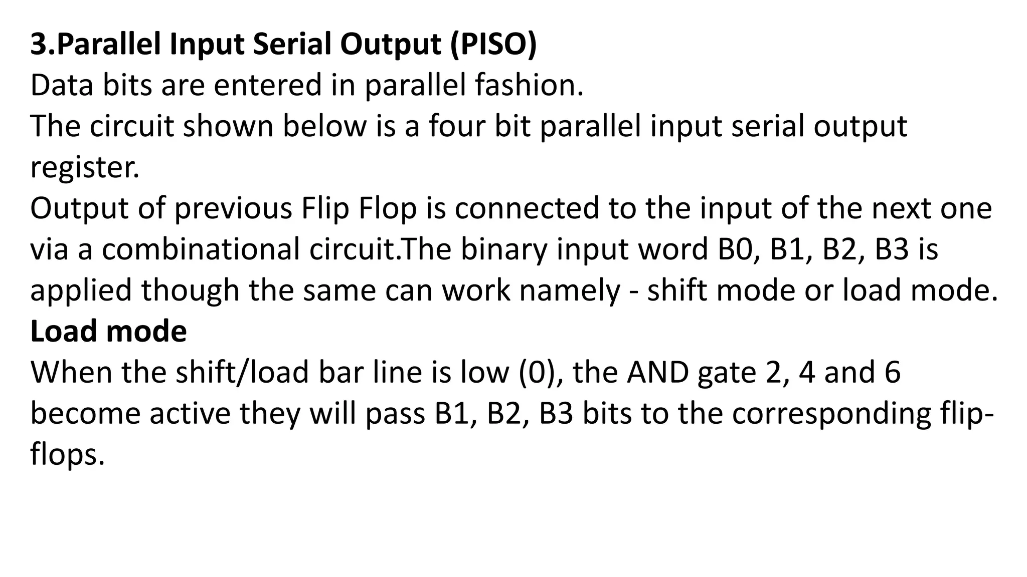 3.Parallel Input Serial Output (PISO)
Data bits are entered in parallel fashion.
The circuit shown below is a four bit parallel input serial output
register.
Output of previous Flip Flop is connected to the input of the next one
via a combinational circuit.The binary input word B0, B1, B2, B3 is
applied though the same can work namely - shift mode or load mode.
Load mode
When the shift/load bar line is low (0), the AND gate 2, 4 and 6
become active they will pass B1, B2, B3 bits to the corresponding flip-
flops.
 