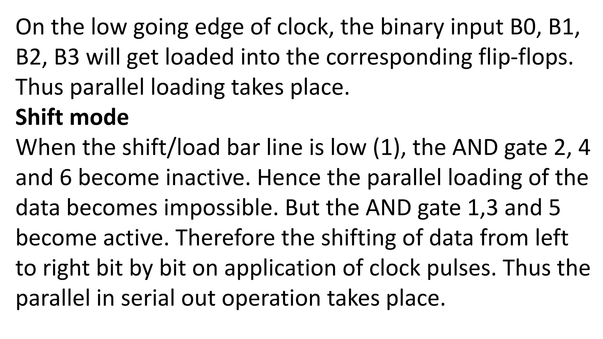 On the low going edge of clock, the binary input B0, B1,
B2, B3 will get loaded into the corresponding flip-flops.
Thus parallel loading takes place.
Shift mode
When the shift/load bar line is low (1), the AND gate 2, 4
and 6 become inactive. Hence the parallel loading of the
data becomes impossible. But the AND gate 1,3 and 5
become active. Therefore the shifting of data from left
to right bit by bit on application of clock pulses. Thus the
parallel in serial out operation takes place.
 