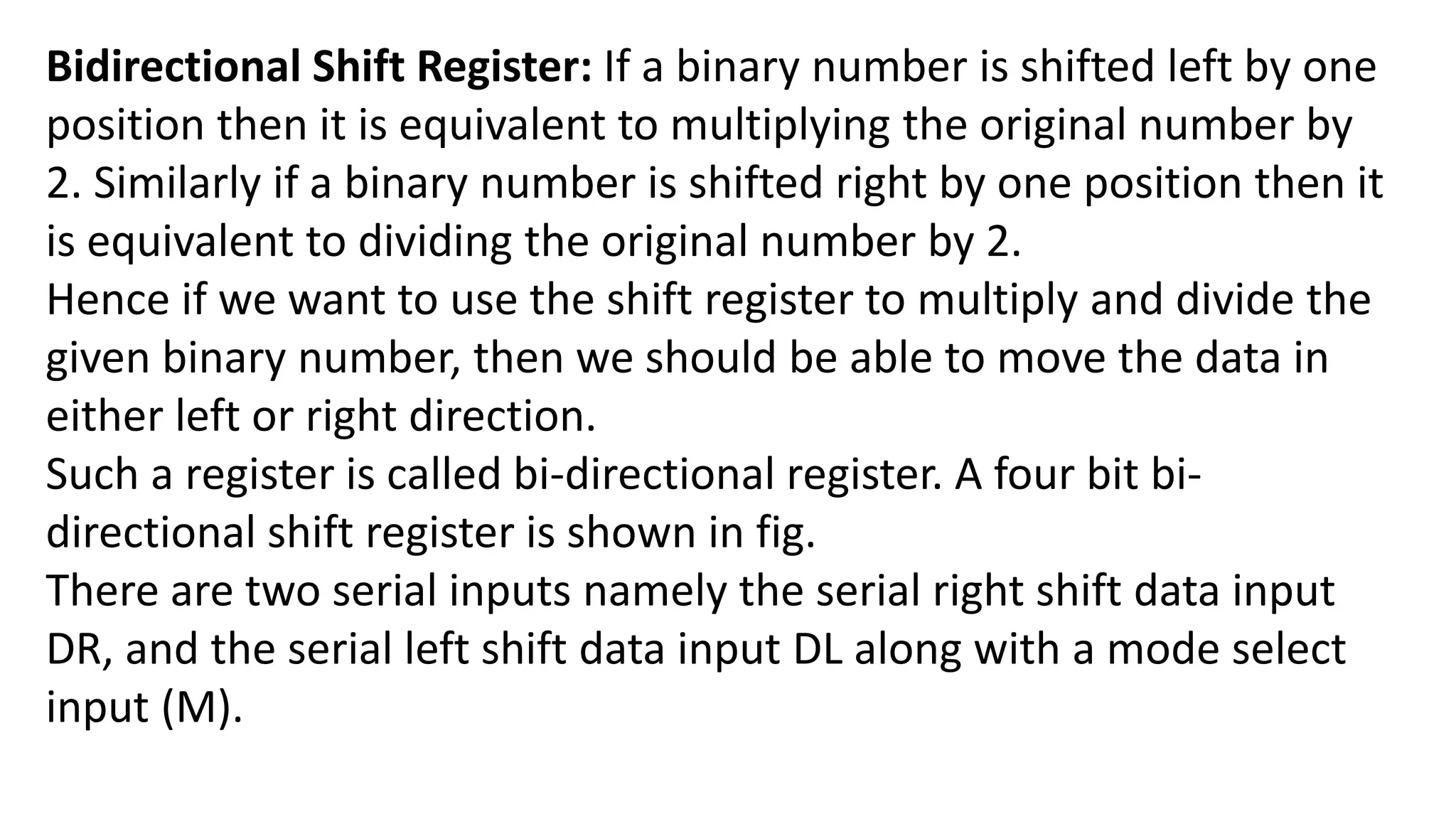 Bidirectional Shift Register: If a binary number is shifted left by one
position then it is equivalent to multiplying the original number by
2. Similarly if a binary number is shifted right by one position then it
is equivalent to dividing the original number by 2.
Hence if we want to use the shift register to multiply and divide the
given binary number, then we should be able to move the data in
either left or right direction.
Such a register is called bi-directional register. A four bit bi-
directional shift register is shown in fig.
There are two serial inputs namely the serial right shift data input
DR, and the serial left shift data input DL along with a mode select
input (M).
 