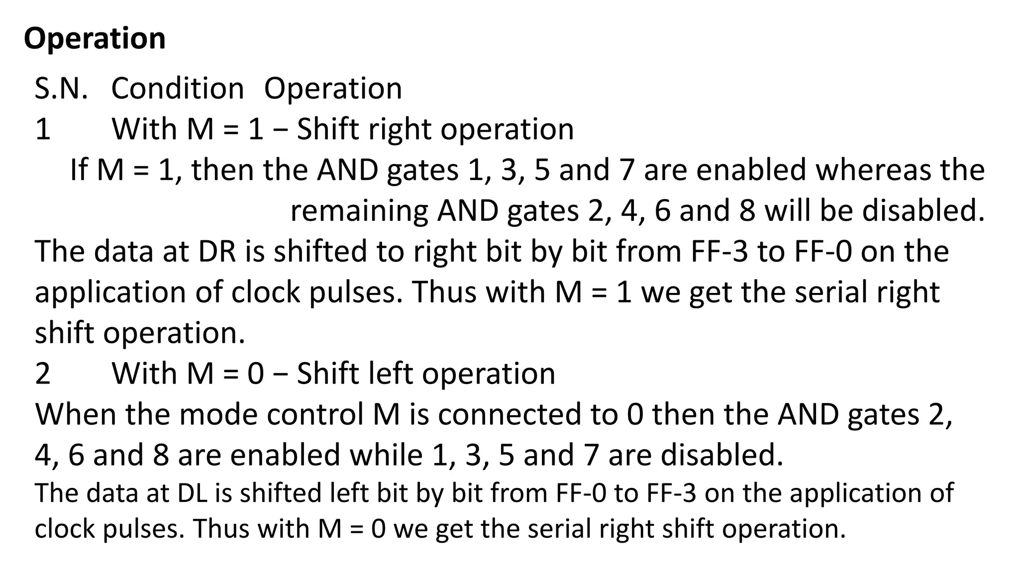 Operation
S.N. Condition Operation
1 With M = 1 − Shift right operation
If M = 1, then the AND gates 1, 3, 5 and 7 are enabled whereas the
remaining AND gates 2, 4, 6 and 8 will be disabled.
The data at DR is shifted to right bit by bit from FF-3 to FF-0 on the
application of clock pulses. Thus with M = 1 we get the serial right
shift operation.
2 With M = 0 − Shift left operation
When the mode control M is connected to 0 then the AND gates 2,
4, 6 and 8 are enabled while 1, 3, 5 and 7 are disabled.
The data at DL is shifted left bit by bit from FF-0 to FF-3 on the application of
clock pulses. Thus with M = 0 we get the serial right shift operation.
 