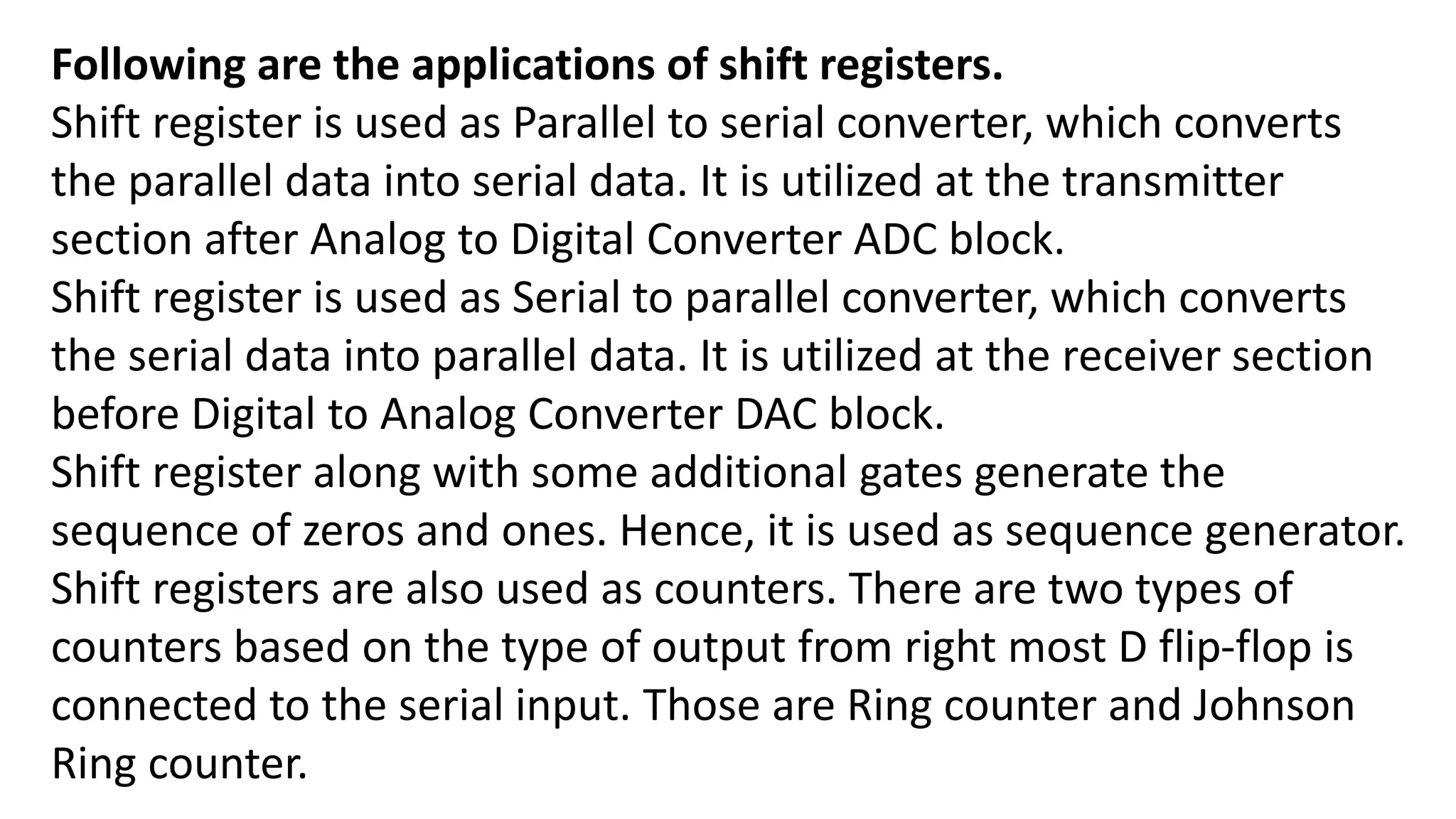 Following are the applications of shift registers.
Shift register is used as Parallel to serial converter, which converts
the parallel data into serial data. It is utilized at the transmitter
section after Analog to Digital Converter ADC block.
Shift register is used as Serial to parallel converter, which converts
the serial data into parallel data. It is utilized at the receiver section
before Digital to Analog Converter DAC block.
Shift register along with some additional gates generate the
sequence of zeros and ones. Hence, it is used as sequence generator.
Shift registers are also used as counters. There are two types of
counters based on the type of output from right most D flip-flop is
connected to the serial input. Those are Ring counter and Johnson
Ring counter.
 