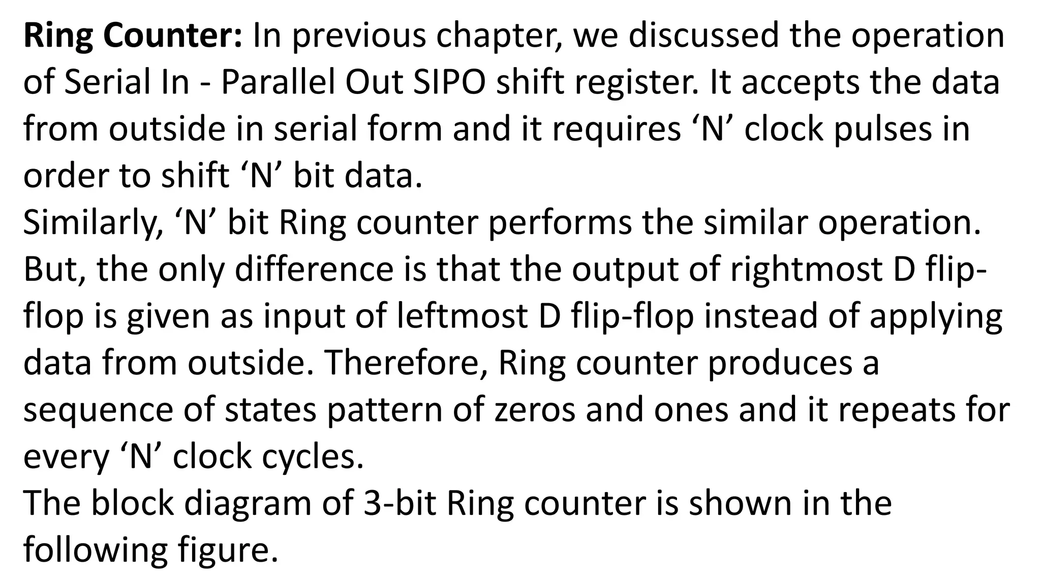 Ring Counter: In previous chapter, we discussed the operation
of Serial In - Parallel Out SIPO shift register. It accepts the data
from outside in serial form and it requires ‘N’ clock pulses in
order to shift ‘N’ bit data.
Similarly, ‘N’ bit Ring counter performs the similar operation.
But, the only difference is that the output of rightmost D flip-
flop is given as input of leftmost D flip-flop instead of applying
data from outside. Therefore, Ring counter produces a
sequence of states pattern of zeros and ones and it repeats for
every ‘N’ clock cycles.
The block diagram of 3-bit Ring counter is shown in the
following figure.
 