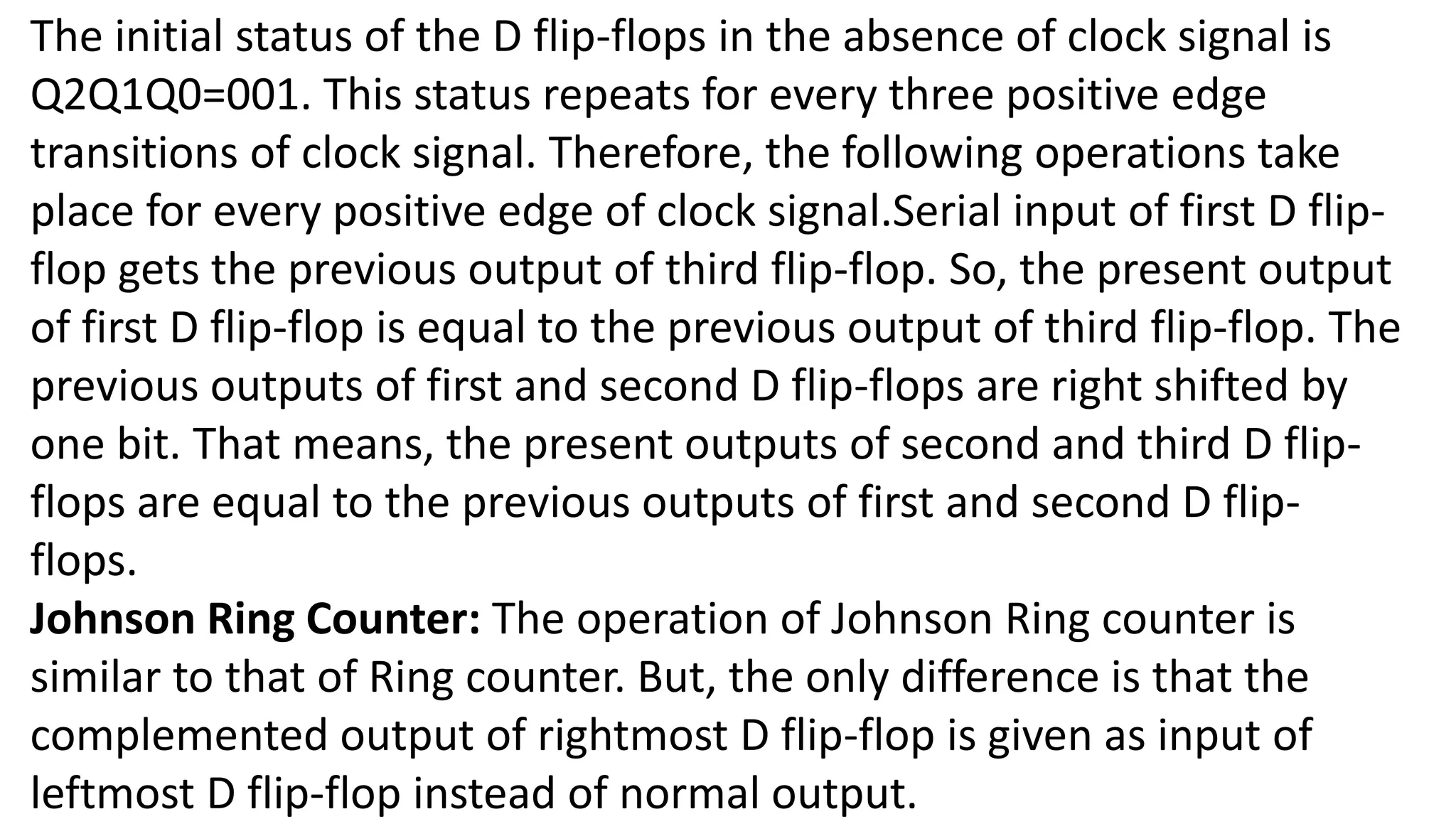 The initial status of the D flip-flops in the absence of clock signal is
Q2Q1Q0=001. This status repeats for every three positive edge
transitions of clock signal. Therefore, the following operations take
place for every positive edge of clock signal.Serial input of first D flip-
flop gets the previous output of third flip-flop. So, the present output
of first D flip-flop is equal to the previous output of third flip-flop. The
previous outputs of first and second D flip-flops are right shifted by
one bit. That means, the present outputs of second and third D flip-
flops are equal to the previous outputs of first and second D flip-
flops.
Johnson Ring Counter: The operation of Johnson Ring counter is
similar to that of Ring counter. But, the only difference is that the
complemented output of rightmost D flip-flop is given as input of
leftmost D flip-flop instead of normal output.
 