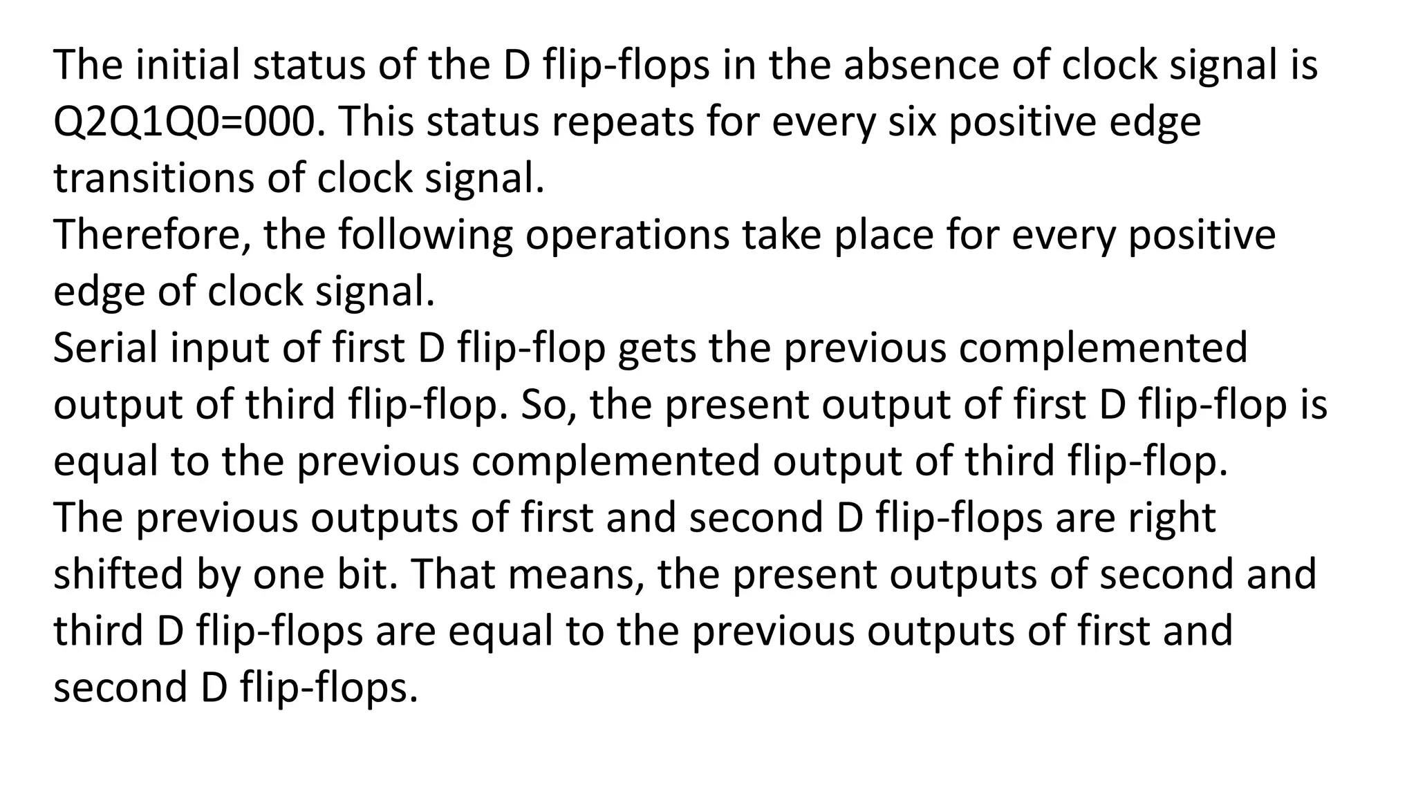 The initial status of the D flip-flops in the absence of clock signal is
Q2Q1Q0=000. This status repeats for every six positive edge
transitions of clock signal.
Therefore, the following operations take place for every positive
edge of clock signal.
Serial input of first D flip-flop gets the previous complemented
output of third flip-flop. So, the present output of first D flip-flop is
equal to the previous complemented output of third flip-flop.
The previous outputs of first and second D flip-flops are right
shifted by one bit. That means, the present outputs of second and
third D flip-flops are equal to the previous outputs of first and
second D flip-flops.
 