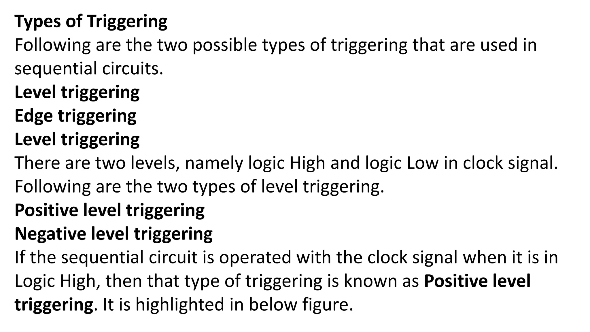 Types of Triggering
Following are the two possible types of triggering that are used in
sequential circuits.
Level triggering
Edge triggering
Level triggering
There are two levels, namely logic High and logic Low in clock signal.
Following are the two types of level triggering.
Positive level triggering
Negative level triggering
If the sequential circuit is operated with the clock signal when it is in
Logic High, then that type of triggering is known as Positive level
triggering. It is highlighted in below figure.
 