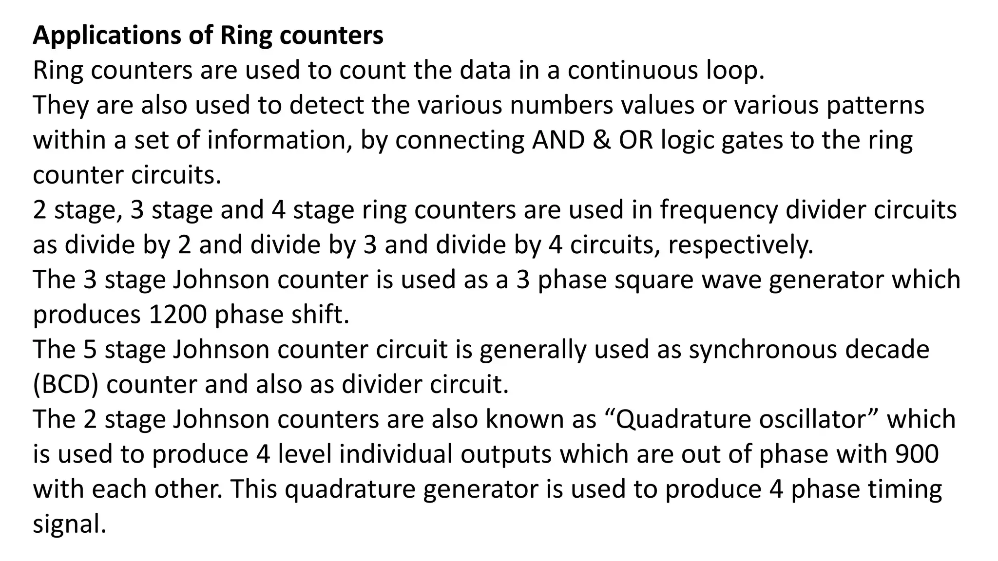 Applications of Ring counters
Ring counters are used to count the data in a continuous loop.
They are also used to detect the various numbers values or various patterns
within a set of information, by connecting AND & OR logic gates to the ring
counter circuits.
2 stage, 3 stage and 4 stage ring counters are used in frequency divider circuits
as divide by 2 and divide by 3 and divide by 4 circuits, respectively.
The 3 stage Johnson counter is used as a 3 phase square wave generator which
produces 1200 phase shift.
The 5 stage Johnson counter circuit is generally used as synchronous decade
(BCD) counter and also as divider circuit.
The 2 stage Johnson counters are also known as “Quadrature oscillator” which
is used to produce 4 level individual outputs which are out of phase with 900
with each other. This quadrature generator is used to produce 4 phase timing
signal.
 