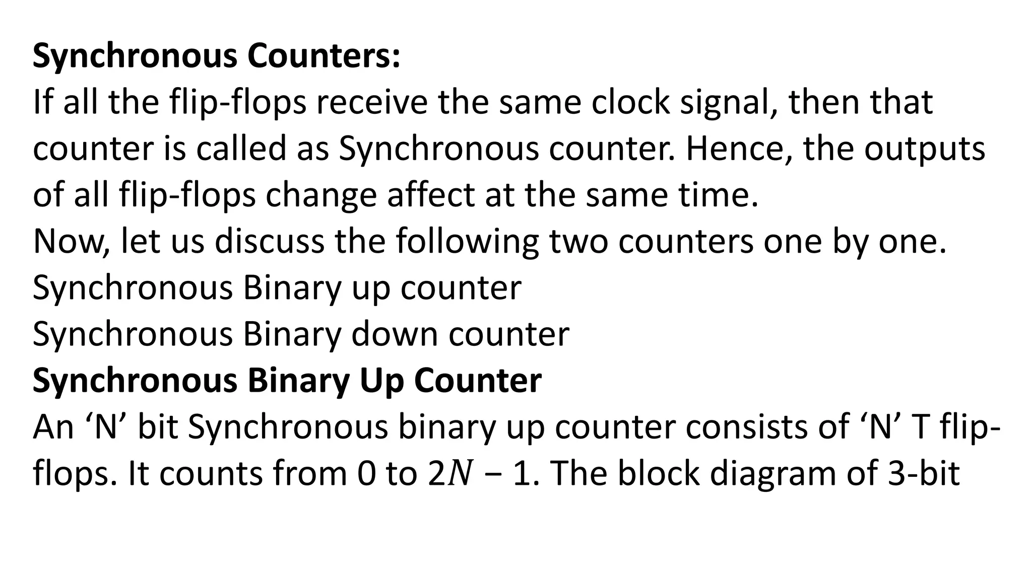 Synchronous Counters:
If all the flip-flops receive the same clock signal, then that
counter is called as Synchronous counter. Hence, the outputs
of all flip-flops change affect at the same time.
Now, let us discuss the following two counters one by one.
Synchronous Binary up counter
Synchronous Binary down counter
Synchronous Binary Up Counter
An ‘N’ bit Synchronous binary up counter consists of ‘N’ T flip-
flops. It counts from 0 to 2𝑁 − 1. The block diagram of 3-bit
 
