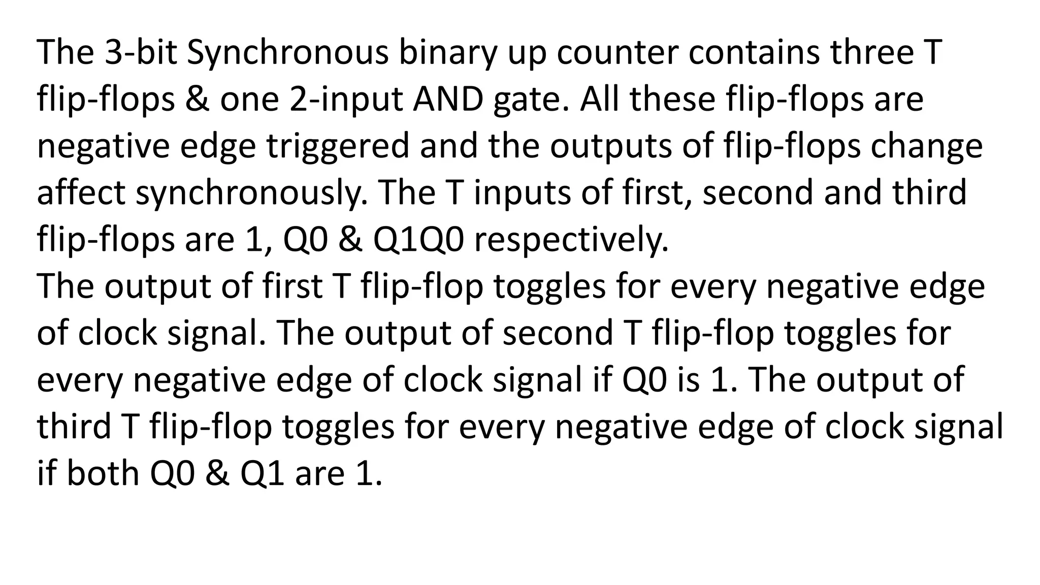 The 3-bit Synchronous binary up counter contains three T
flip-flops & one 2-input AND gate. All these flip-flops are
negative edge triggered and the outputs of flip-flops change
affect synchronously. The T inputs of first, second and third
flip-flops are 1, Q0 & Q1Q0 respectively.
The output of first T flip-flop toggles for every negative edge
of clock signal. The output of second T flip-flop toggles for
every negative edge of clock signal if Q0 is 1. The output of
third T flip-flop toggles for every negative edge of clock signal
if both Q0 & Q1 are 1.
 