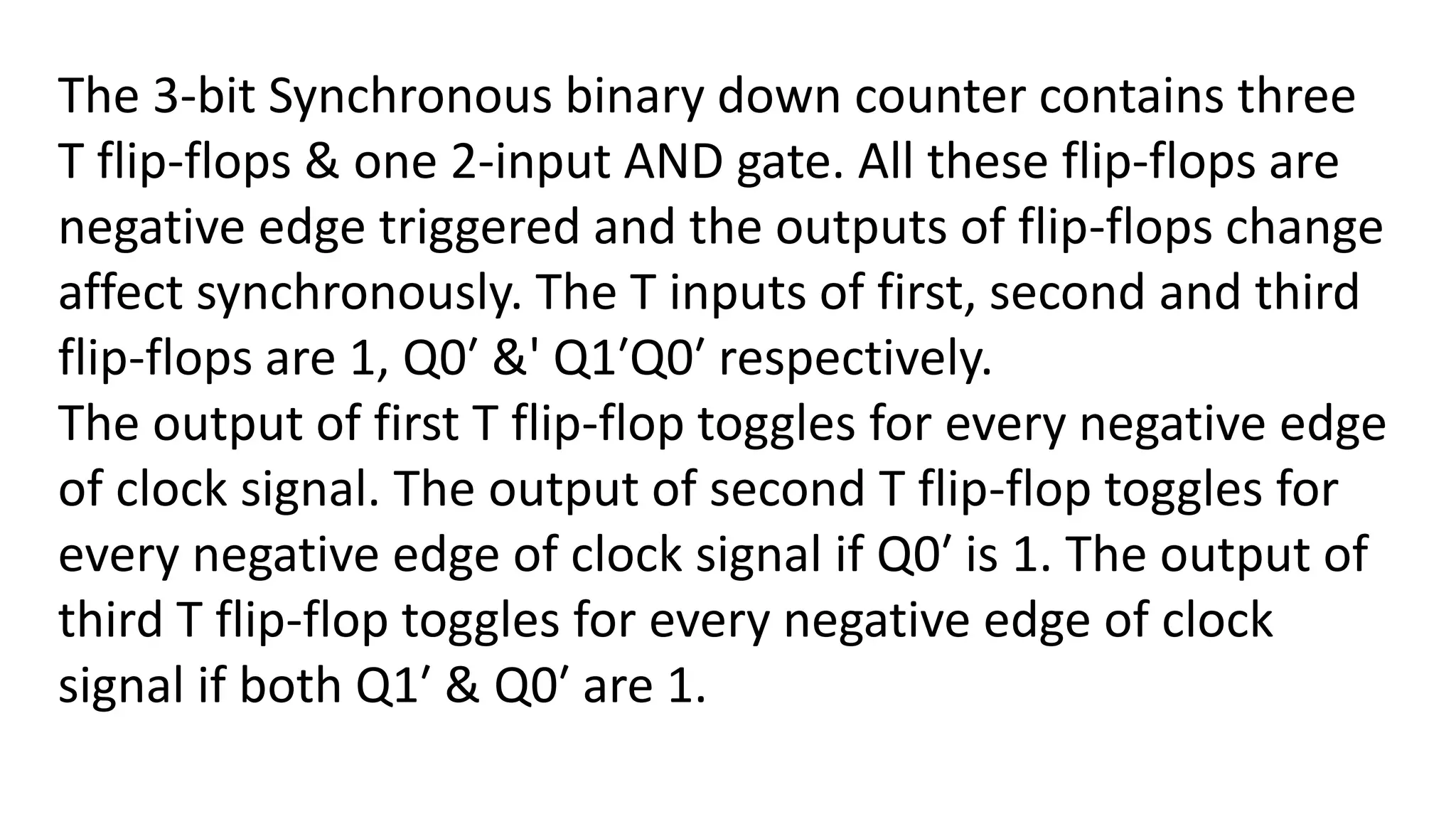 The 3-bit Synchronous binary down counter contains three
T flip-flops & one 2-input AND gate. All these flip-flops are
negative edge triggered and the outputs of flip-flops change
affect synchronously. The T inputs of first, second and third
flip-flops are 1, Q0′ &' Q1′Q0′ respectively.
The output of first T flip-flop toggles for every negative edge
of clock signal. The output of second T flip-flop toggles for
every negative edge of clock signal if Q0′ is 1. The output of
third T flip-flop toggles for every negative edge of clock
signal if both Q1′ & Q0′ are 1.
 