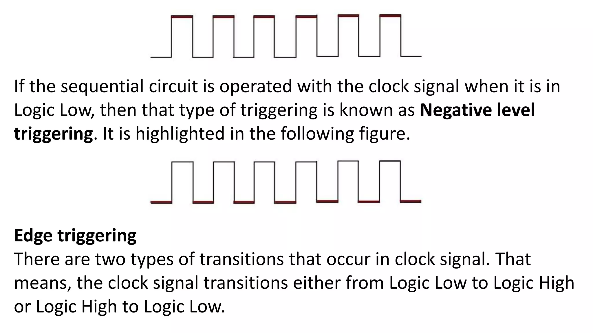 If the sequential circuit is operated with the clock signal when it is in
Logic Low, then that type of triggering is known as Negative level
triggering. It is highlighted in the following figure.
Edge triggering
There are two types of transitions that occur in clock signal. That
means, the clock signal transitions either from Logic Low to Logic High
or Logic High to Logic Low.
 