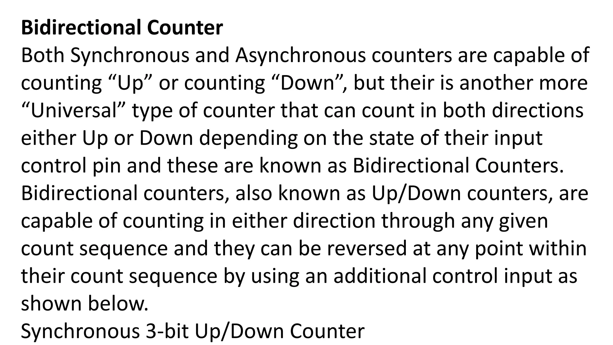 Bidirectional Counter
Both Synchronous and Asynchronous counters are capable of
counting “Up” or counting “Down”, but their is another more
“Universal” type of counter that can count in both directions
either Up or Down depending on the state of their input
control pin and these are known as Bidirectional Counters.
Bidirectional counters, also known as Up/Down counters, are
capable of counting in either direction through any given
count sequence and they can be reversed at any point within
their count sequence by using an additional control input as
shown below.
Synchronous 3-bit Up/Down Counter
 