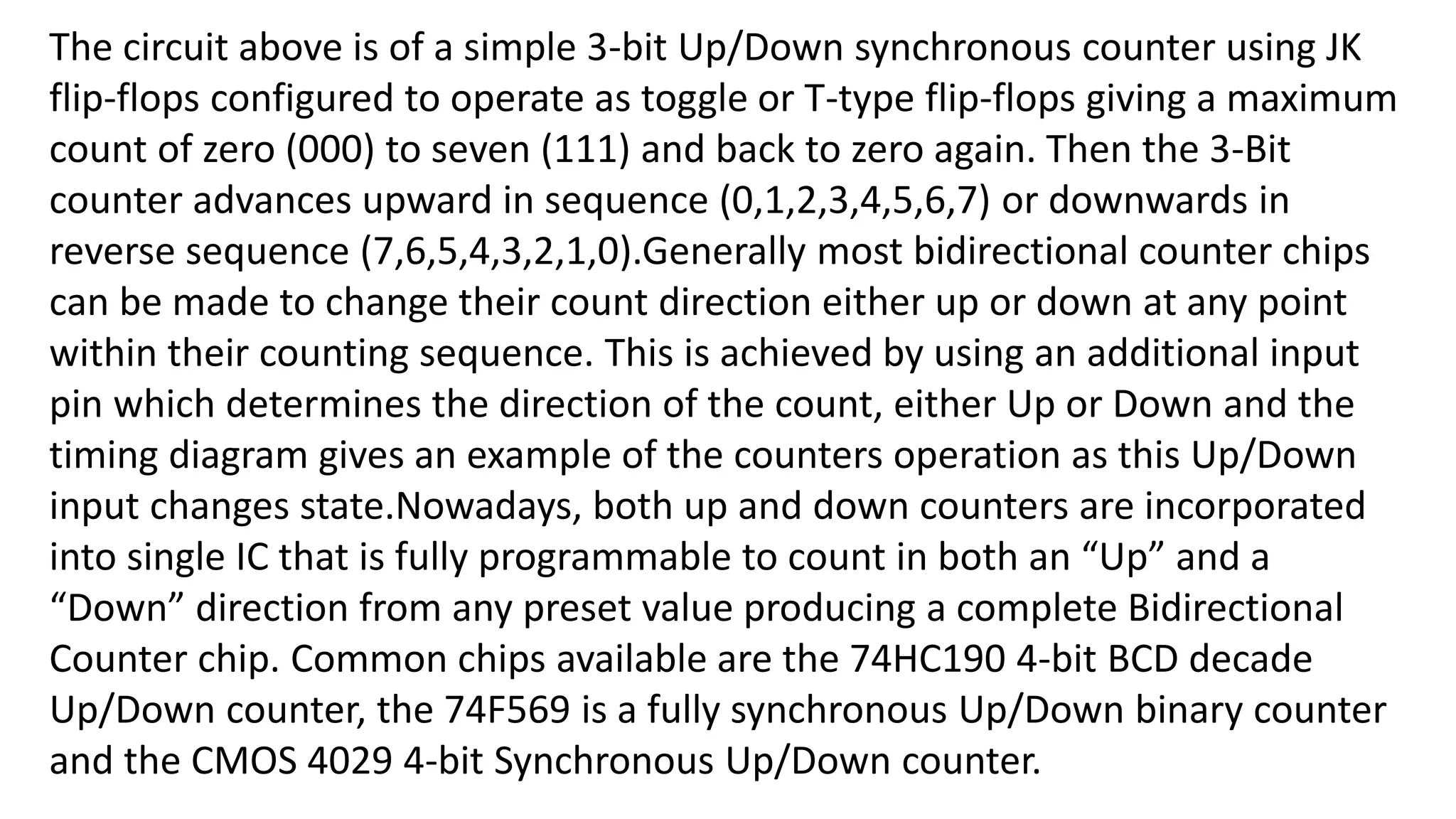 The circuit above is of a simple 3-bit Up/Down synchronous counter using JK
flip-flops configured to operate as toggle or T-type flip-flops giving a maximum
count of zero (000) to seven (111) and back to zero again. Then the 3-Bit
counter advances upward in sequence (0,1,2,3,4,5,6,7) or downwards in
reverse sequence (7,6,5,4,3,2,1,0).Generally most bidirectional counter chips
can be made to change their count direction either up or down at any point
within their counting sequence. This is achieved by using an additional input
pin which determines the direction of the count, either Up or Down and the
timing diagram gives an example of the counters operation as this Up/Down
input changes state.Nowadays, both up and down counters are incorporated
into single IC that is fully programmable to count in both an “Up” and a
“Down” direction from any preset value producing a complete Bidirectional
Counter chip. Common chips available are the 74HC190 4-bit BCD decade
Up/Down counter, the 74F569 is a fully synchronous Up/Down binary counter
and the CMOS 4029 4-bit Synchronous Up/Down counter.
 
