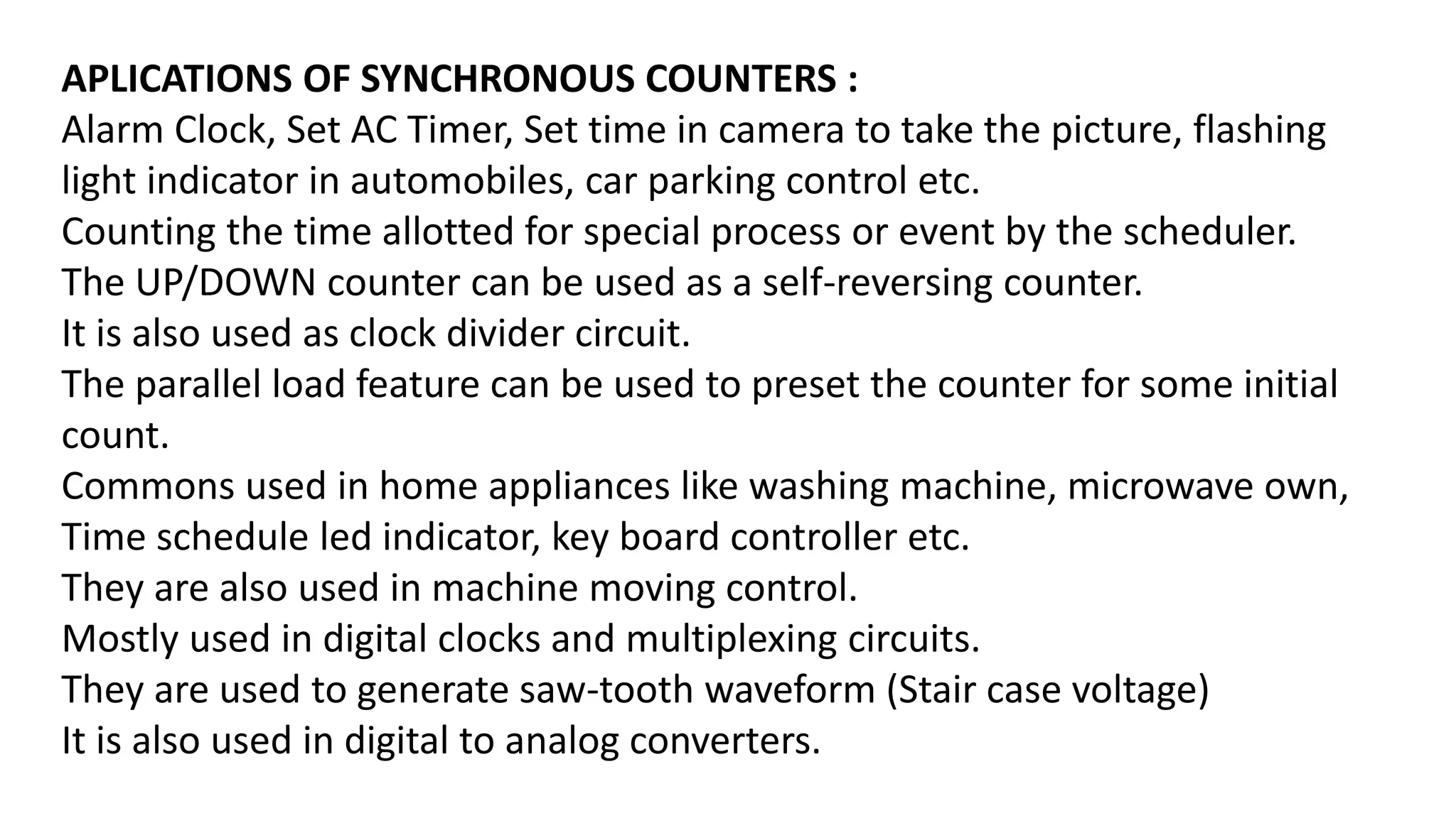 APLICATIONS OF SYNCHRONOUS COUNTERS :
Alarm Clock, Set AC Timer, Set time in camera to take the picture, flashing
light indicator in automobiles, car parking control etc.
Counting the time allotted for special process or event by the scheduler.
The UP/DOWN counter can be used as a self-reversing counter.
It is also used as clock divider circuit.
The parallel load feature can be used to preset the counter for some initial
count.
Commons used in home appliances like washing machine, microwave own,
Time schedule led indicator, key board controller etc.
They are also used in machine moving control.
Mostly used in digital clocks and multiplexing circuits.
They are used to generate saw-tooth waveform (Stair case voltage)
It is also used in digital to analog converters.
 