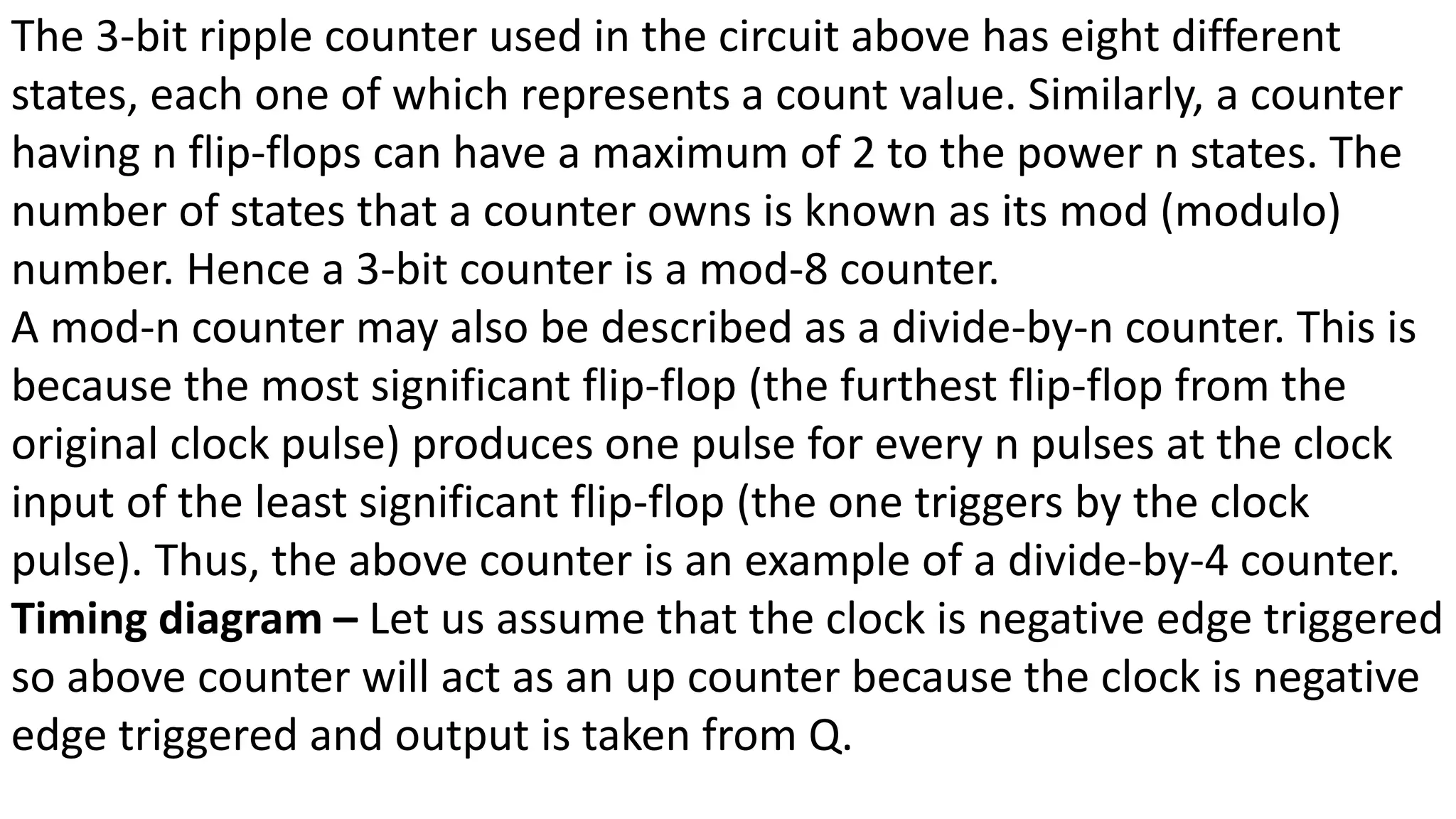 The 3-bit ripple counter used in the circuit above has eight different
states, each one of which represents a count value. Similarly, a counter
having n flip-flops can have a maximum of 2 to the power n states. The
number of states that a counter owns is known as its mod (modulo)
number. Hence a 3-bit counter is a mod-8 counter.
A mod-n counter may also be described as a divide-by-n counter. This is
because the most significant flip-flop (the furthest flip-flop from the
original clock pulse) produces one pulse for every n pulses at the clock
input of the least significant flip-flop (the one triggers by the clock
pulse). Thus, the above counter is an example of a divide-by-4 counter.
Timing diagram – Let us assume that the clock is negative edge triggered
so above counter will act as an up counter because the clock is negative
edge triggered and output is taken from Q.
 