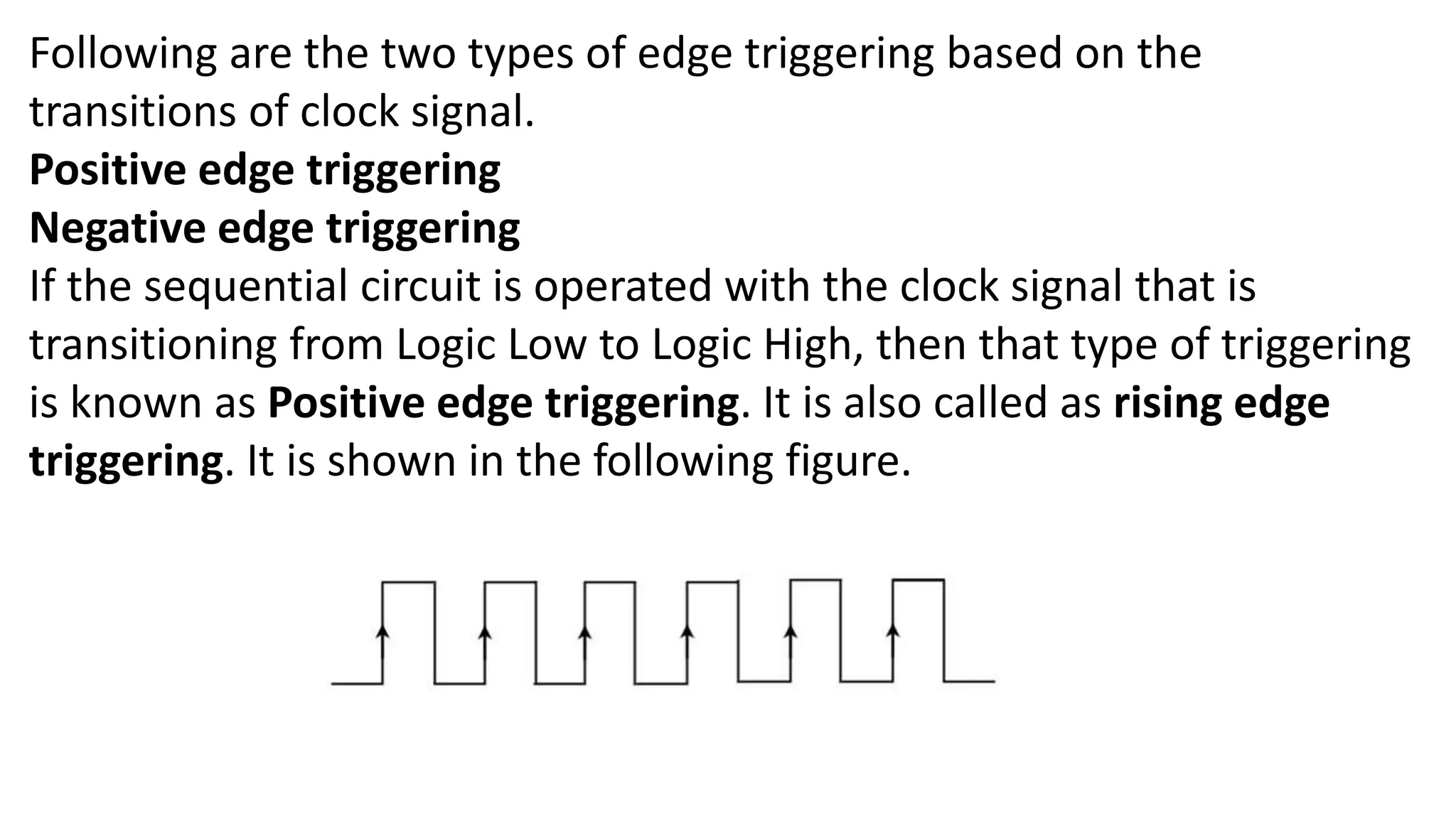 Following are the two types of edge triggering based on the
transitions of clock signal.
Positive edge triggering
Negative edge triggering
If the sequential circuit is operated with the clock signal that is
transitioning from Logic Low to Logic High, then that type of triggering
is known as Positive edge triggering. It is also called as rising edge
triggering. It is shown in the following figure.
 